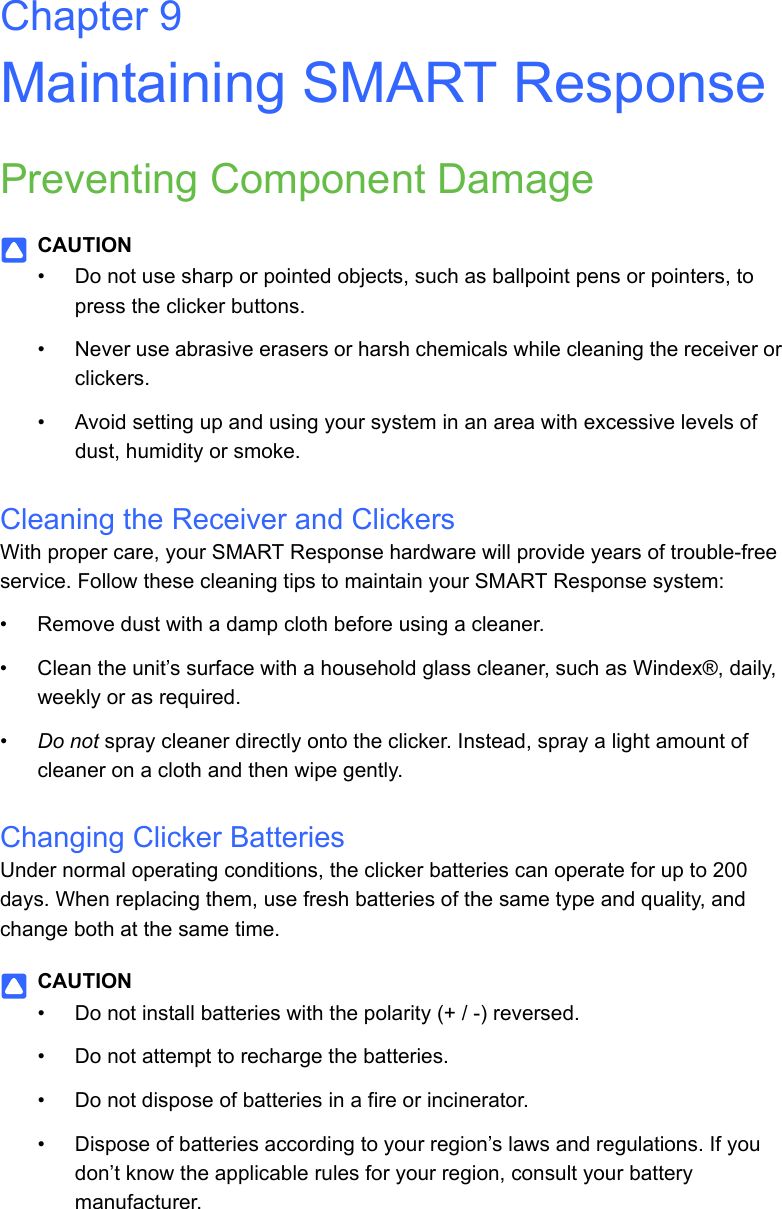 Chapter 9Maintaining SMART ResponsePreventing Component DamageCAUTION• Do not use sharp or pointed objects, such as ballpoint pens or pointers, to press the clicker buttons.• Never use abrasive erasers or harsh chemicals while cleaning the receiver or clickers.• Avoid setting up and using your system in an area with excessive levels of dust, humidity or smoke.Cleaning the Receiver and ClickersWith proper care, your SMART Response hardware will provide years of trouble-free service. Follow these cleaning tips to maintain your SMART Response system:• Remove dust with a damp cloth before using a cleaner.• Clean the unit’s surface with a household glass cleaner, such as Windex®, daily, weekly or as required.•Do not spray cleaner directly onto the clicker. Instead, spray a light amount of cleaner on a cloth and then wipe gently.Changing Clicker BatteriesUnder normal operating conditions, the clicker batteries can operate for up to 200 days. When replacing them, use fresh batteries of the same type and quality, and change both at the same time.CAUTION• Do not install batteries with the polarity (+ / -) reversed.• Do not attempt to recharge the batteries.• Do not dispose of batteries in a fire or incinerator.• Dispose of batteries according to your region’s laws and regulations. If you don’t know the applicable rules for your region, consult your battery manufacturer.