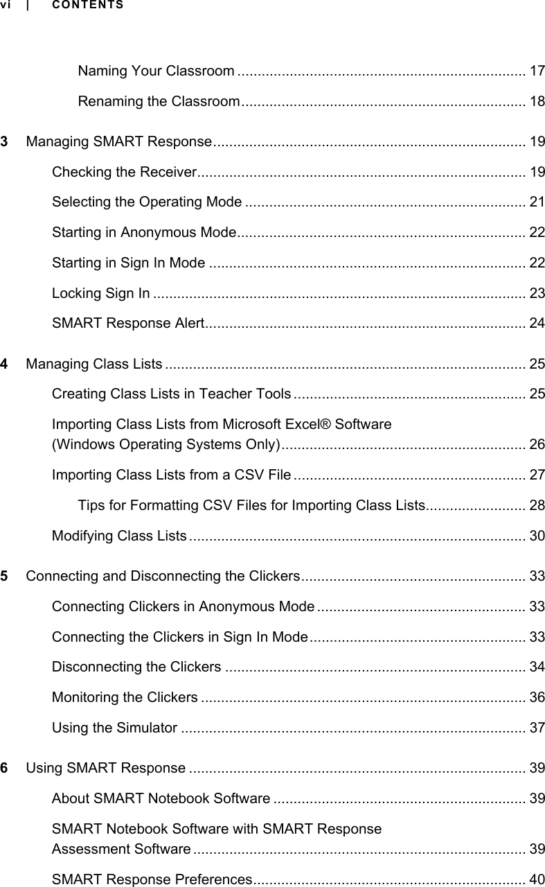 vi | CONTENTSNaming Your Classroom ........................................................................ 17Renaming the Classroom....................................................................... 183Managing SMART Response.............................................................................. 19Checking the Receiver.................................................................................. 19Selecting the Operating Mode ...................................................................... 21Starting in Anonymous Mode........................................................................ 22Starting in Sign In Mode ............................................................................... 22Locking Sign In ............................................................................................. 23SMART Response Alert................................................................................ 244Managing Class Lists .......................................................................................... 25Creating Class Lists in Teacher Tools .......................................................... 25Importing Class Lists from Microsoft Excel® Software(Windows Operating Systems Only)............................................................. 26Importing Class Lists from a CSV File .......................................................... 27Tips for Formatting CSV Files for Importing Class Lists......................... 28Modifying Class Lists .................................................................................... 305Connecting and Disconnecting the Clickers........................................................ 33Connecting Clickers in Anonymous Mode .................................................... 33Connecting the Clickers in Sign In Mode...................................................... 33Disconnecting the Clickers ........................................................................... 34Monitoring the Clickers ................................................................................. 36Using the Simulator ...................................................................................... 376Using SMART Response .................................................................................... 39About SMART Notebook Software ............................................................... 39SMART Notebook Software with SMART Response Assessment Software ................................................................................... 39SMART Response Preferences.................................................................... 40