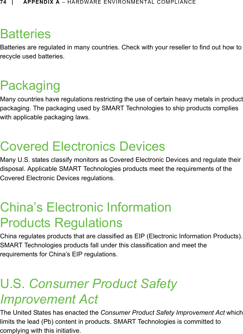 74 | APPENDIX A – HARDWARE ENVIRONMENTAL COMPLIANCEBatteriesBatteries are regulated in many countries. Check with your reseller to find out how to recycle used batteries.PackagingMany countries have regulations restricting the use of certain heavy metals in product packaging. The packaging used by SMART Technologies to ship products complies with applicable packaging laws.Covered Electronics DevicesMany U.S. states classify monitors as Covered Electronic Devices and regulate their disposal. Applicable SMART Technologies products meet the requirements of the Covered Electronic Devices regulations.China’s Electronic Information Products RegulationsChina regulates products that are classified as EIP (Electronic Information Products). SMART Technologies products fall under this classification and meet the requirements for China’s EIP regulations.U.S. Consumer Product Safety Improvement ActThe United States has enacted the Consumer Product Safety Improvement Act which limits the lead (Pb) content in products. SMART Technologies is committed to complying with this initiative.