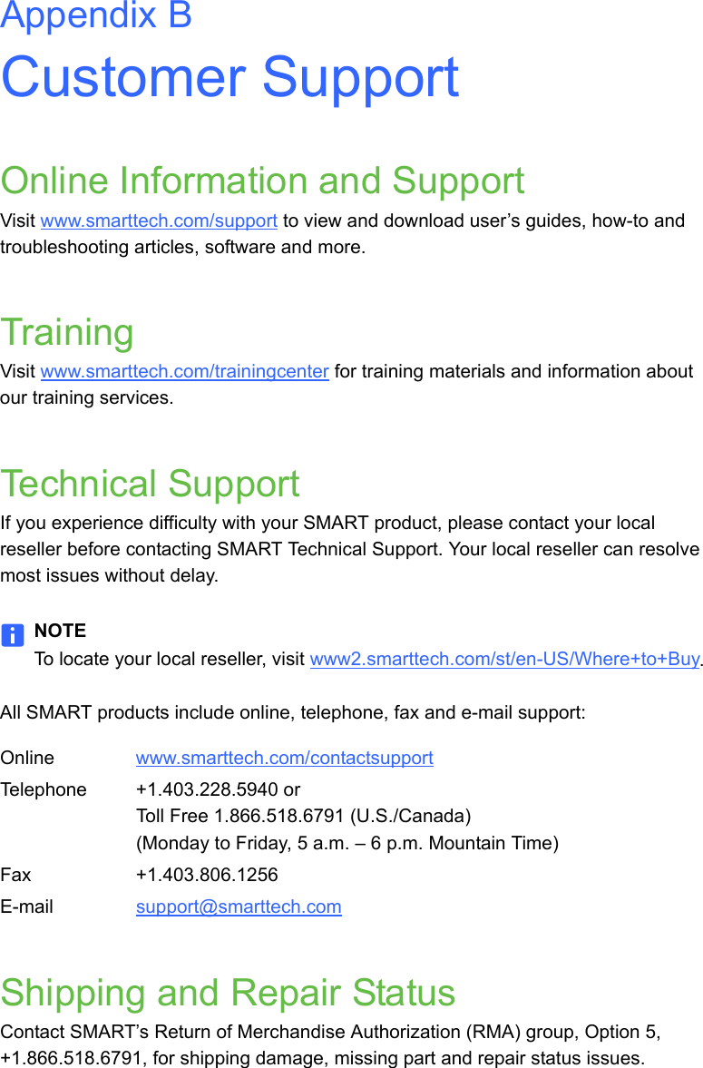 Appendix BCustomer SupportOnline Information and SupportVisit www.smarttech.com/support to view and download user’s guides, how-to and troubleshooting articles, software and more.TrainingVisit www.smarttech.com/trainingcenter for training materials and information about our training services.Technical SupportIf you experience difficulty with your SMART product, please contact your local reseller before contacting SMART Technical Support. Your local reseller can resolve most issues without delay.NOTETo locate your local reseller, visit www2.smarttech.com/st/en-US/Where+to+Buy.All SMART products include online, telephone, fax and e-mail support:Shipping and Repair StatusContact SMART’s Return of Merchandise Authorization (RMA) group, Option 5, +1.866.518.6791, for shipping damage, missing part and repair status issues.Online www.smarttech.com/contactsupport Telephone +1.403.228.5940 orToll Free 1.866.518.6791 (U.S./Canada)(Monday to Friday, 5 a.m. – 6 p.m. Mountain Time)Fax +1.403.806.1256E-mail support@smarttech.com 