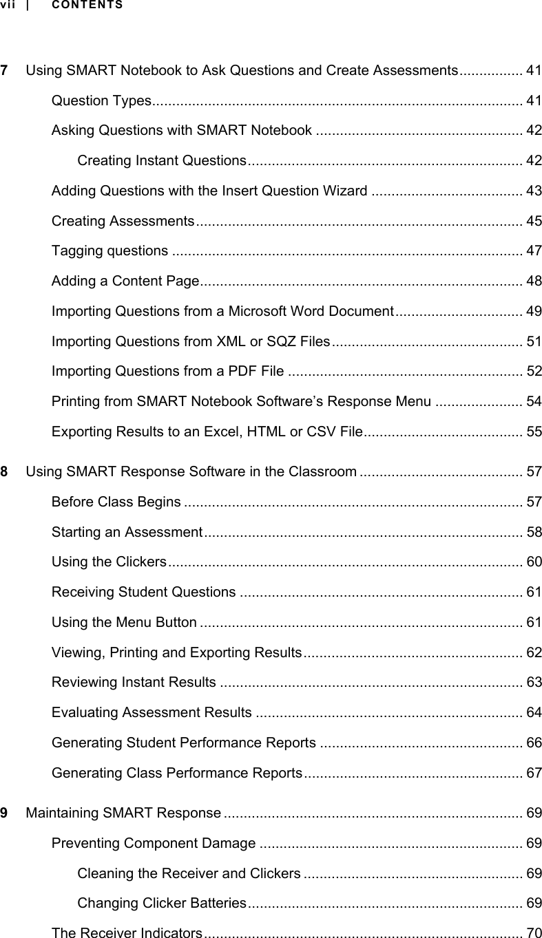 vii | CONTENTS7Using SMART Notebook to Ask Questions and Create Assessments................ 41Question Types............................................................................................. 41Asking Questions with SMART Notebook .................................................... 42Creating Instant Questions..................................................................... 42Adding Questions with the Insert Question Wizard ...................................... 43Creating Assessments.................................................................................. 45Tagging questions ........................................................................................ 47Adding a Content Page................................................................................. 48Importing Questions from a Microsoft Word Document................................ 49Importing Questions from XML or SQZ Files................................................ 51Importing Questions from a PDF File ........................................................... 52Printing from SMART Notebook Software’s Response Menu ...................... 54Exporting Results to an Excel, HTML or CSV File........................................ 558Using SMART Response Software in the Classroom ......................................... 57Before Class Begins ..................................................................................... 57Starting an Assessment................................................................................ 58Using the Clickers......................................................................................... 60Receiving Student Questions ....................................................................... 61Using the Menu Button ................................................................................. 61Viewing, Printing and Exporting Results....................................................... 62Reviewing Instant Results ............................................................................ 63Evaluating Assessment Results ................................................................... 64Generating Student Performance Reports ................................................... 66Generating Class Performance Reports....................................................... 679Maintaining SMART Response ........................................................................... 69Preventing Component Damage .................................................................. 69Cleaning the Receiver and Clickers ....................................................... 69Changing Clicker Batteries..................................................................... 69The Receiver Indicators................................................................................ 70