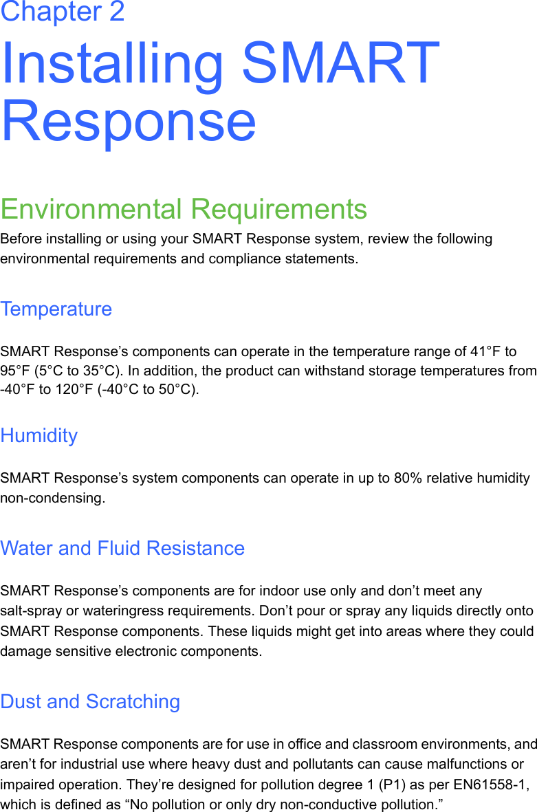 Chapter 2Installing SMART ResponseEnvironmental RequirementsBefore installing or using your SMART Response system, review the following environmental requirements and compliance statements.TemperatureSMART Response’s components can operate in the temperature range of 41°F to 95°F (5°C to 35°C). In addition, the product can withstand storage temperatures from -40°F to 120°F (-40°C to 50°C).HumiditySMART Response’s system components can operate in up to 80% relative humidity non-condensing. Water and Fluid ResistanceSMART Response’s components are for indoor use only and don’t meet any salt-spray or wateringress requirements. Don’t pour or spray any liquids directly onto SMART Response components. These liquids might get into areas where they could damage sensitive electronic components.Dust and ScratchingSMART Response components are for use in office and classroom environments, and aren’t for industrial use where heavy dust and pollutants can cause malfunctions or impaired operation. They’re designed for pollution degree 1 (P1) as per EN61558-1, which is defined as “No pollution or only dry non-conductive pollution.”