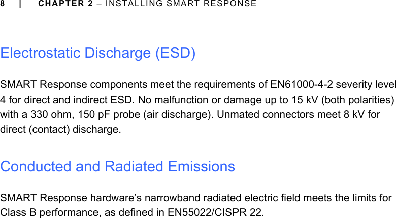 8 | CHAPTER 2 – INSTALLING SMART RESPONSEElectrostatic Discharge (ESD)SMART Response components meet the requirements of EN61000-4-2 severity level 4 for direct and indirect ESD. No malfunction or damage up to 15 kV (both polarities) with a 330 ohm, 150 pF probe (air discharge). Unmated connectors meet 8 kV for direct (contact) discharge.Conducted and Radiated EmissionsSMART Response hardware’s narrowband radiated electric field meets the limits for Class B performance, as defined in EN55022/CISPR 22.