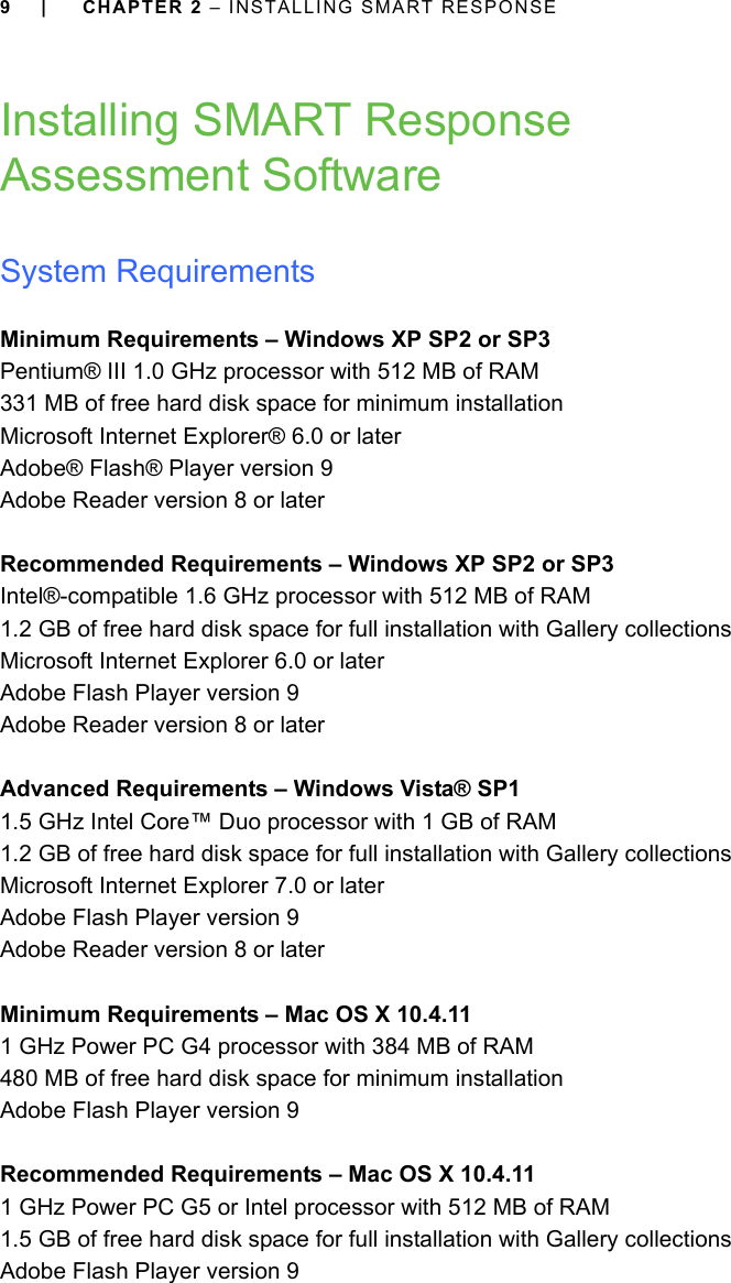 9 | CHAPTER 2 – INSTALLING SMART RESPONSEInstalling SMART Response Assessment SoftwareSystem RequirementsMinimum Requirements – Windows XP SP2 or SP3Pentium® III 1.0 GHz processor with 512 MB of RAM331 MB of free hard disk space for minimum installationMicrosoft Internet Explorer® 6.0 or laterAdobe® Flash® Player version 9Adobe Reader version 8 or laterRecommended Requirements – Windows XP SP2 or SP3Intel®-compatible 1.6 GHz processor with 512 MB of RAM1.2 GB of free hard disk space for full installation with Gallery collectionsMicrosoft Internet Explorer 6.0 or laterAdobe Flash Player version 9Adobe Reader version 8 or laterAdvanced Requirements – Windows Vista® SP11.5 GHz Intel Core™ Duo processor with 1 GB of RAM1.2 GB of free hard disk space for full installation with Gallery collectionsMicrosoft Internet Explorer 7.0 or laterAdobe Flash Player version 9Adobe Reader version 8 or laterMinimum Requirements – Mac OS X 10.4.111 GHz Power PC G4 processor with 384 MB of RAM 480 MB of free hard disk space for minimum installationAdobe Flash Player version 9Recommended Requirements – Mac OS X 10.4.111 GHz Power PC G5 or Intel processor with 512 MB of RAM1.5 GB of free hard disk space for full installation with Gallery collectionsAdobe Flash Player version 9