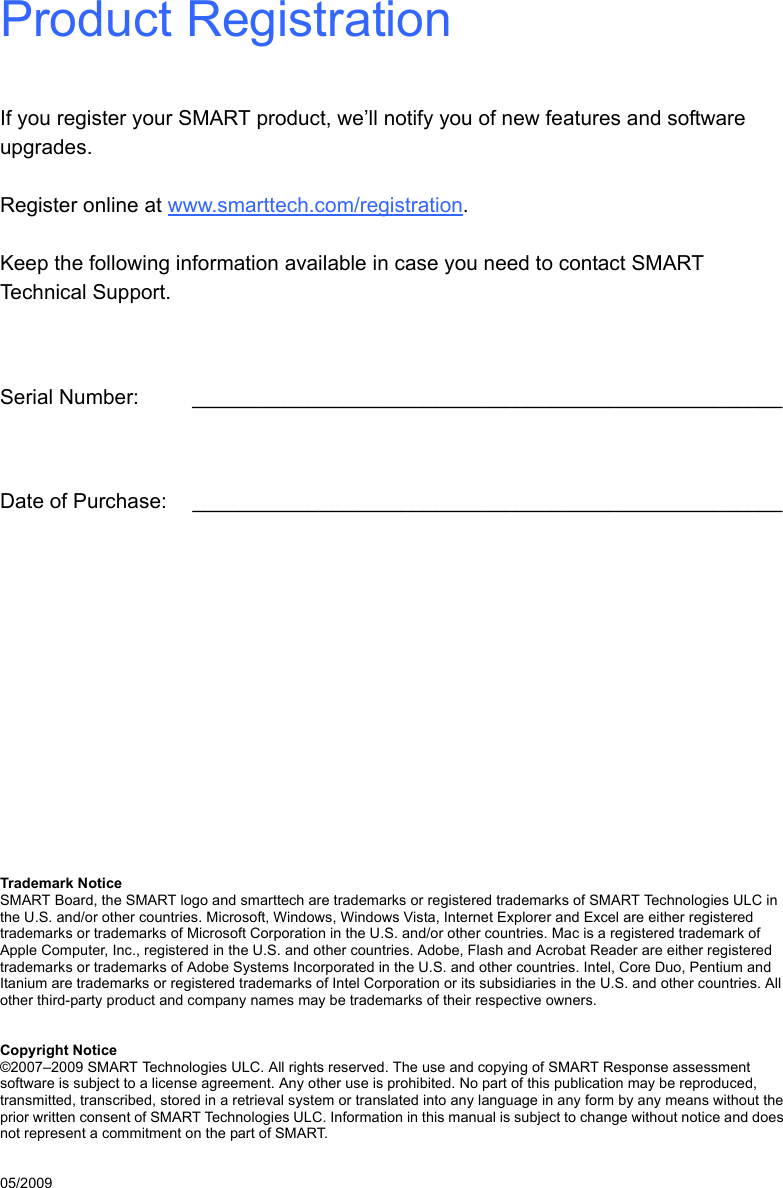 Product RegistrationIf you register your SMART product, we’ll notify you of new features and software upgrades.Register online at www.smarttech.com/registration.Keep the following information available in case you need to contact SMART Technical Support.Serial Number: ___________________________________________________Date of Purchase: ___________________________________________________Trademark NoticeSMART Board, the SMART logo and smarttech are trademarks or registered trademarks of SMART Technologies ULC in the U.S. and/or other countries. Microsoft, Windows, Windows Vista, Internet Explorer and Excel are either registered trademarks or trademarks of Microsoft Corporation in the U.S. and/or other countries. Mac is a registered trademark of Apple Computer, Inc., registered in the U.S. and other countries. Adobe, Flash and Acrobat Reader are either registered trademarks or trademarks of Adobe Systems Incorporated in the U.S. and other countries. Intel, Core Duo, Pentium and Itanium are trademarks or registered trademarks of Intel Corporation or its subsidiaries in the U.S. and other countries. All other third-party product and company names may be trademarks of their respective owners.Copyright Notice©2007–2009 SMART Technologies ULC. All rights reserved. The use and copying of SMART Response assessment software is subject to a license agreement. Any other use is prohibited. No part of this publication may be reproduced, transmitted, transcribed, stored in a retrieval system or translated into any language in any form by any means without the prior written consent of SMART Technologies ULC. Information in this manual is subject to change without notice and does not represent a commitment on the part of SMART.05/2009