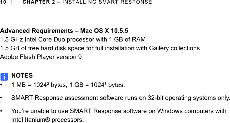 10 | CHAPTER 2 – INSTALLING SMART RESPONSEAdvanced Requirements – Mac OS X 10.5.51.5 GHz Intel Core Duo processor with 1 GB of RAM1.5 GB of free hard disk space for full installation with Gallery collectionsAdobe Flash Player version 9NOTES• 1 MB = 1024² bytes, 1 GB = 1024³ bytes.• SMART Response assessment software runs on 32-bit operating systems only.• You’re unable to use SMART Response software on Windows computers with Intel Itanium® processors.