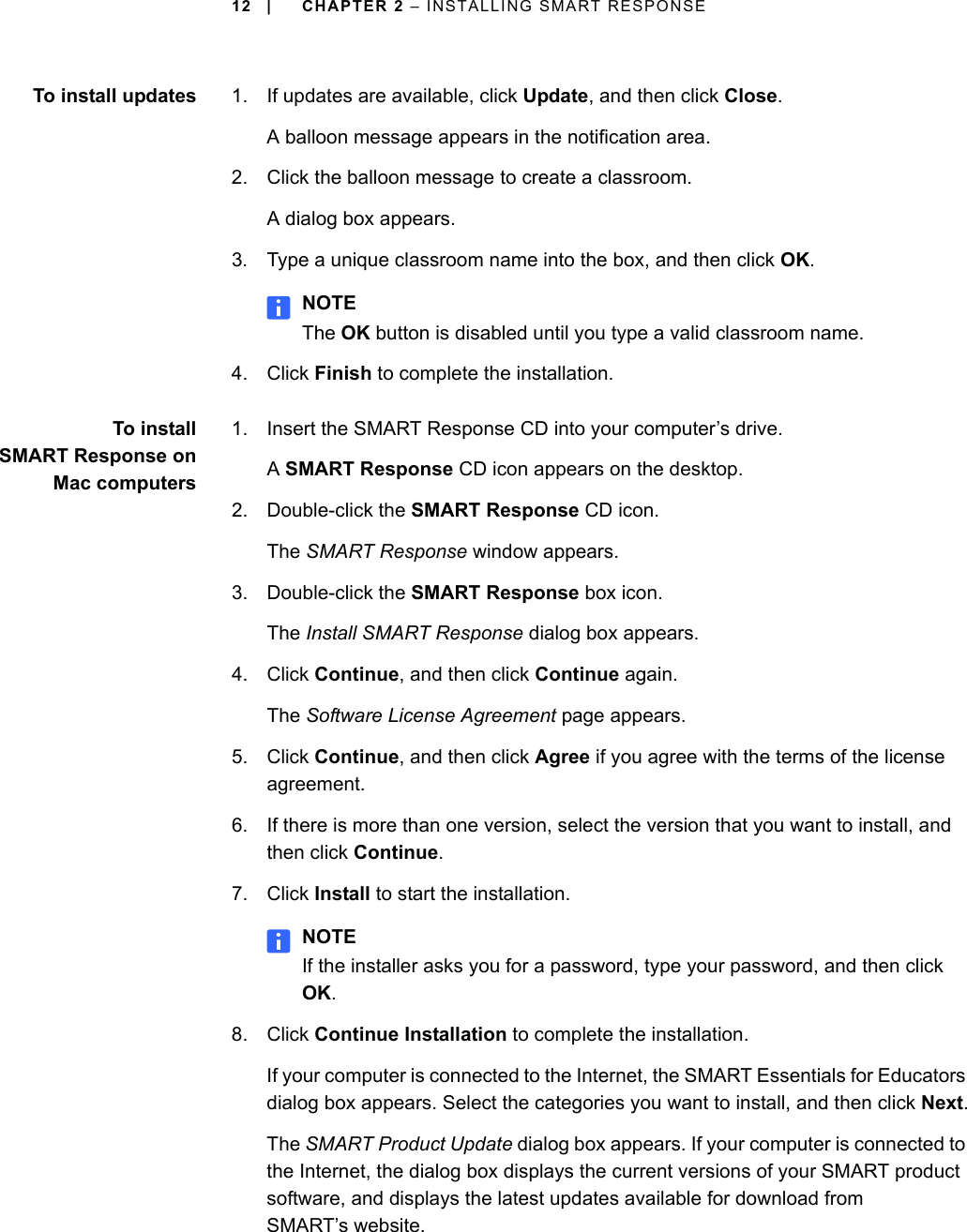 12 | CHAPTER 2 – INSTALLING SMART RESPONSETo install updates 1. If updates are available, click Update, and then click Close.A balloon message appears in the notification area.2. Click the balloon message to create a classroom.A dialog box appears.3. Type a unique classroom name into the box, and then click OK.NOTEThe OK button is disabled until you type a valid classroom name.4. Click Finish to complete the installation.To installSMART Response onMac computers1. Insert the SMART Response CD into your computer’s drive.A SMART Response CD icon appears on the desktop.2. Double-click the SMART Response CD icon.The SMART Response window appears.3. Double-click the SMART Response box icon.The Install SMART Response dialog box appears.4. Click Continue, and then click Continue again.The Software License Agreement page appears.5. Click Continue, and then click Agree if you agree with the terms of the license agreement.6. If there is more than one version, select the version that you want to install, and then click Continue.7. Click Install to start the installation.NOTEIf the installer asks you for a password, type your password, and then click OK.8. Click Continue Installation to complete the installation.If your computer is connected to the Internet, the SMART Essentials for Educators dialog box appears. Select the categories you want to install, and then click Next.The SMART Product Update dialog box appears. If your computer is connected to the Internet, the dialog box displays the current versions of your SMART product software, and displays the latest updates available for download from SMART’s website.