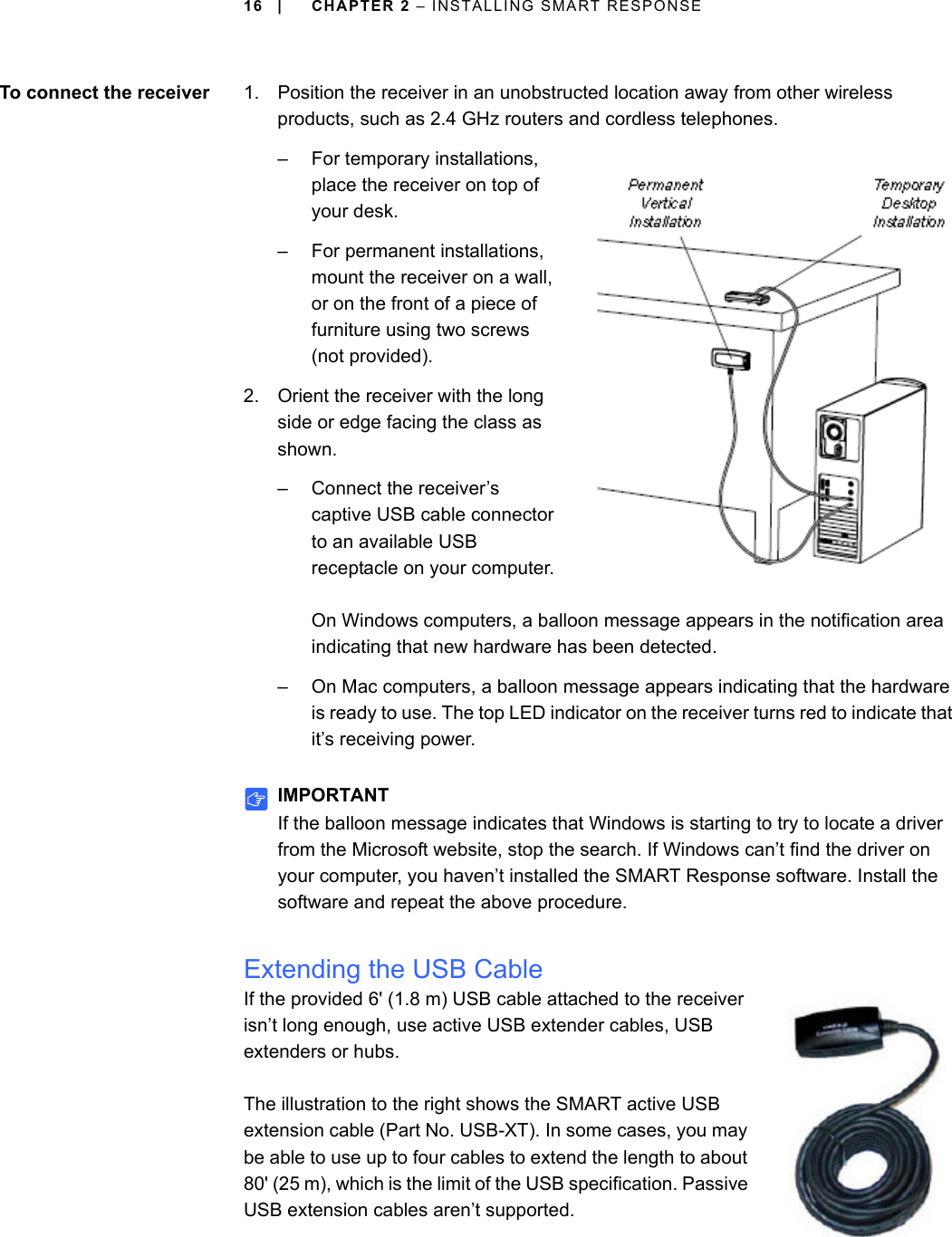 16 | CHAPTER 2 – INSTALLING SMART RESPONSETo connect the receiver 1. Position the receiver in an unobstructed location away from other wireless products, such as 2.4 GHz routers and cordless telephones.– For temporary installations, place the receiver on top of your desk.– For permanent installations, mount the receiver on a wall, or on the front of a piece of furniture using two screws (not provided).2. Orient the receiver with the long side or edge facing the class as shown.– Connect the receiver’s captive USB cable connector to an available USB receptacle on your computer.On Windows computers, a balloon message appears in the notification area indicating that new hardware has been detected.– On Mac computers, a balloon message appears indicating that the hardware is ready to use. The top LED indicator on the receiver turns red to indicate that it’s receiving power.IMPORTANTIf the balloon message indicates that Windows is starting to try to locate a driver from the Microsoft website, stop the search. If Windows can’t find the driver on your computer, you haven’t installed the SMART Response software. Install the software and repeat the above procedure.Extending the USB CableIf the provided 6&apos; (1.8 m) USB cable attached to the receiver isn’t long enough, use active USB extender cables, USB extenders or hubs.The illustration to the right shows the SMART active USB extension cable (Part No. USB-XT). In some cases, you may be able to use up to four cables to extend the length to about 80&apos; (25 m), which is the limit of the USB specification. Passive USB extension cables aren’t supported.