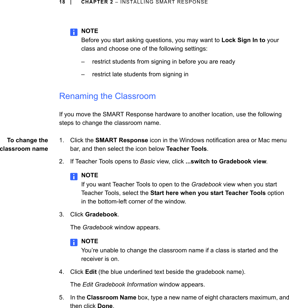 18 | CHAPTER 2 – INSTALLING SMART RESPONSENOTEBefore you start asking questions, you may want to Lock Sign In to your class and choose one of the following settings:– restrict students from signing in before you are ready– restrict late students from signing inRenaming the ClassroomIf you move the SMART Response hardware to another location, use the following steps to change the classroom name.To change theclassroom name1. Click the SMART Response icon in the Windows notification area or Mac menu bar, and then select the icon below Teacher Tools.2. If Teacher Tools opens to Basic view, click ...switch to Gradebook view.NOTEIf you want Teacher Tools to open to the Gradebook view when you start Teacher Tools, select the Start here when you start Teacher Tools option in the bottom-left corner of the window.3. Click Gradebook.The Gradebook window appears.NOTEYou’re unable to change the classroom name if a class is started and the receiver is on.4. Click Edit (the blue underlined text beside the gradebook name).The Edit Gradebook Information window appears.5. In the Classroom Name box, type a new name of eight characters maximum, and then click Done.