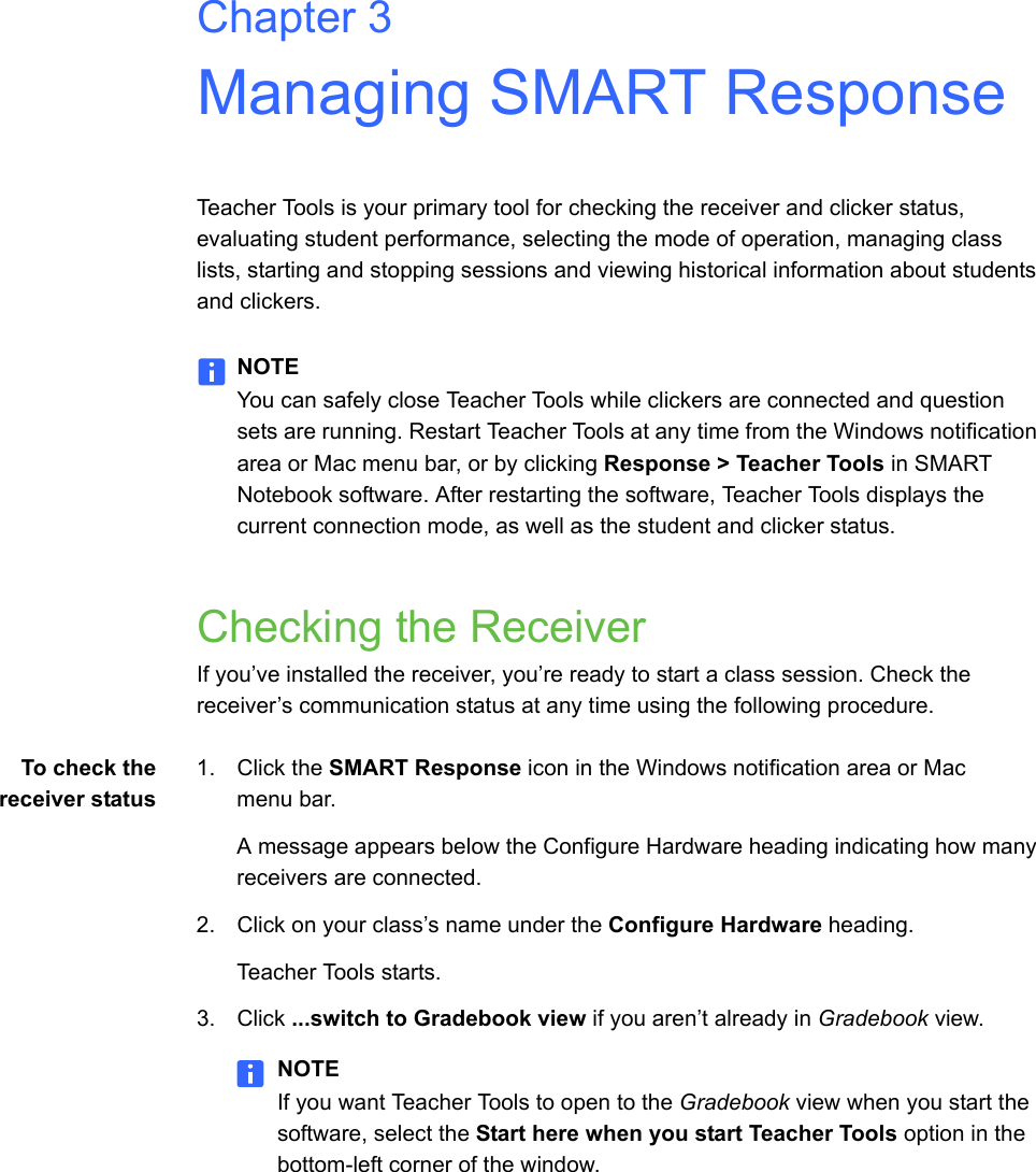 Chapter 3Managing SMART ResponseTeacher Tools is your primary tool for checking the receiver and clicker status, evaluating student performance, selecting the mode of operation, managing class lists, starting and stopping sessions and viewing historical information about students and clickers.NOTEYou can safely close Teacher Tools while clickers are connected and question sets are running. Restart Teacher Tools at any time from the Windows notification area or Mac menu bar, or by clicking Response &gt; Teacher Tools in SMART Notebook software. After restarting the software, Teacher Tools displays the current connection mode, as well as the student and clicker status.Checking the ReceiverIf you’ve installed the receiver, you’re ready to start a class session. Check the receiver’s communication status at any time using the following procedure.To check thereceiver status1. Click the SMART Response icon in the Windows notification area or Mac menu bar.A message appears below the Configure Hardware heading indicating how many receivers are connected.2. Click on your class’s name under the Configure Hardware heading.Teacher Tools starts.3. Click ...switch to Gradebook view if you aren’t already in Gradebook view.NOTEIf you want Teacher Tools to open to the Gradebook view when you start the software, select the Start here when you start Teacher Tools option in the bottom-left corner of the window.