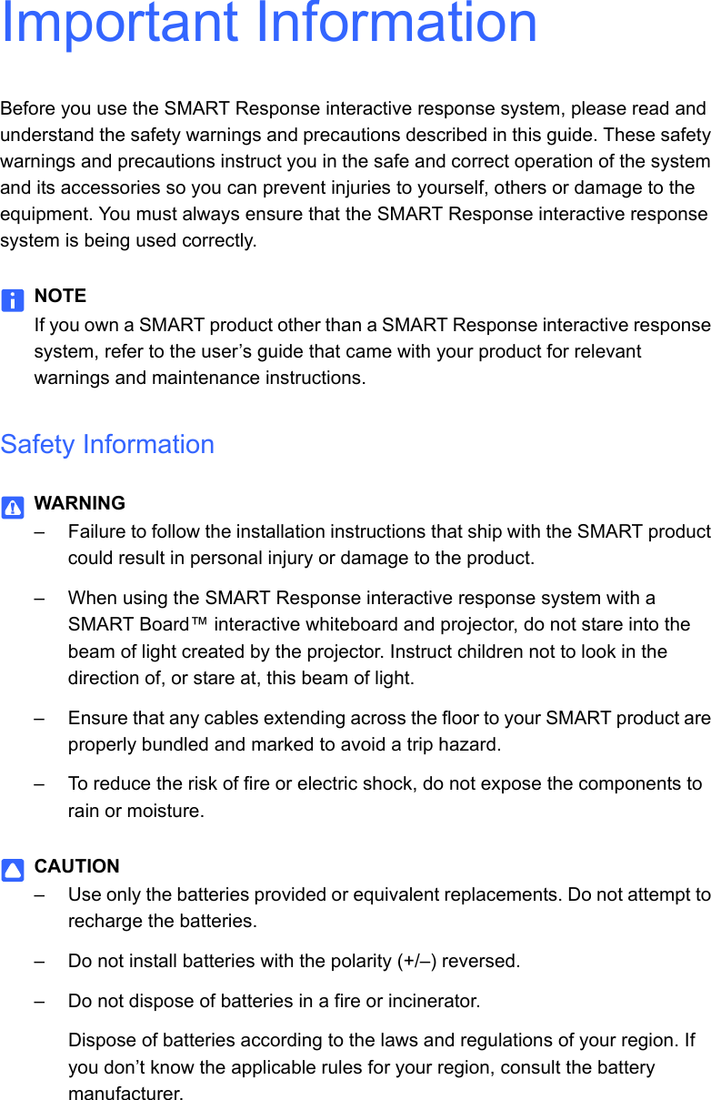 Important InformationBefore you use the SMART Response interactive response system, please read and understand the safety warnings and precautions described in this guide. These safety warnings and precautions instruct you in the safe and correct operation of the system and its accessories so you can prevent injuries to yourself, others or damage to the equipment. You must always ensure that the SMART Response interactive response system is being used correctly.NOTEIf you own a SMART product other than a SMART Response interactive response system, refer to the user’s guide that came with your product for relevant warnings and maintenance instructions.Safety InformationWARNING– Failure to follow the installation instructions that ship with the SMART product could result in personal injury or damage to the product.– When using the SMART Response interactive response system with a SMART Board™ interactive whiteboard and projector, do not stare into the beam of light created by the projector. Instruct children not to look in the direction of, or stare at, this beam of light. – Ensure that any cables extending across the floor to your SMART product are properly bundled and marked to avoid a trip hazard.– To reduce the risk of fire or electric shock, do not expose the components to rain or moisture.CAUTION– Use only the batteries provided or equivalent replacements. Do not attempt to recharge the batteries.– Do not install batteries with the polarity (+/–) reversed.– Do not dispose of batteries in a fire or incinerator.Dispose of batteries according to the laws and regulations of your region. If you don’t know the applicable rules for your region, consult the battery manufacturer.