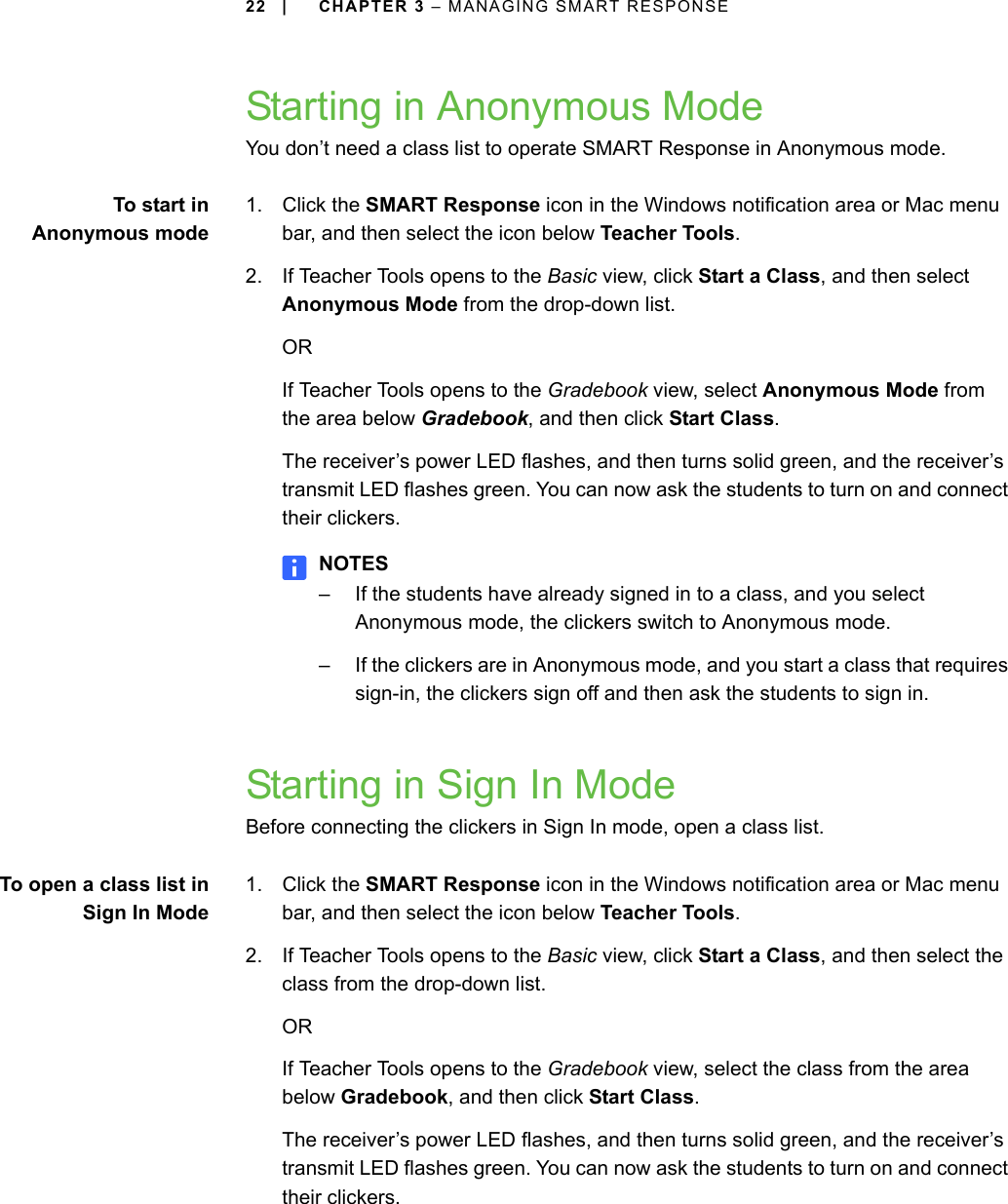 22 | CHAPTER 3 – MANAGING SMART RESPONSEStarting in Anonymous ModeYou don’t need a class list to operate SMART Response in Anonymous mode.To start inAnonymous mode1. Click the SMART Response icon in the Windows notification area or Mac menu bar, and then select the icon below Teacher Tools.2. If Teacher Tools opens to the Basic view, click Start a Class, and then select Anonymous Mode from the drop-down list.ORIf Teacher Tools opens to the Gradebook view, select Anonymous Mode from the area below Gradebook, and then click Start Class.The receiver’s power LED flashes, and then turns solid green, and the receiver’s transmit LED flashes green. You can now ask the students to turn on and connect their clickers.NOTES– If the students have already signed in to a class, and you select Anonymous mode, the clickers switch to Anonymous mode.– If the clickers are in Anonymous mode, and you start a class that requires sign-in, the clickers sign off and then ask the students to sign in.Starting in Sign In ModeBefore connecting the clickers in Sign In mode, open a class list.To open a class list inSign In Mode1. Click the SMART Response icon in the Windows notification area or Mac menu bar, and then select the icon below Teacher Tools.2. If Teacher Tools opens to the Basic view, click Start a Class, and then select the class from the drop-down list.ORIf Teacher Tools opens to the Gradebook view, select the class from the area below Gradebook, and then click Start Class.The receiver’s power LED flashes, and then turns solid green, and the receiver’s transmit LED flashes green. You can now ask the students to turn on and connect their clickers.