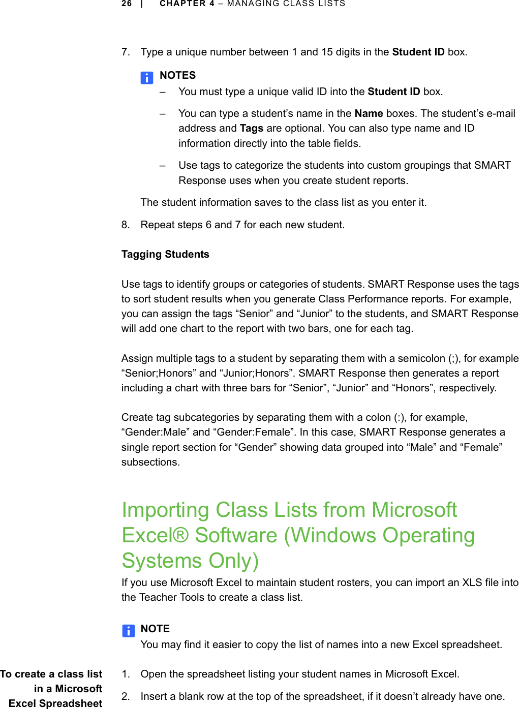 26 | CHAPTER 4 – MANAGING CLASS LISTS7. Type a unique number between 1 and 15 digits in the Student ID box.NOTES– You must type a unique valid ID into the Student ID box.– You can type a student’s name in the Name boxes. The student’s e-mail address and Tags are optional. You can also type name and ID information directly into the table fields.– Use tags to categorize the students into custom groupings that SMART Response uses when you create student reports.The student information saves to the class list as you enter it.8. Repeat steps 6 and 7 for each new student.Tagging StudentsUse tags to identify groups or categories of students. SMART Response uses the tags to sort student results when you generate Class Performance reports. For example, you can assign the tags “Senior” and “Junior” to the students, and SMART Response will add one chart to the report with two bars, one for each tag.Assign multiple tags to a student by separating them with a semicolon (;), for example “Senior;Honors” and “Junior;Honors”. SMART Response then generates a report including a chart with three bars for “Senior”, “Junior” and “Honors”, respectively.Create tag subcategories by separating them with a colon (:), for example, “Gender:Male” and “Gender:Female”. In this case, SMART Response generates a single report section for “Gender” showing data grouped into “Male” and “Female” subsections.Importing Class Lists from Microsoft Excel® Software (Windows Operating Systems Only)If you use Microsoft Excel to maintain student rosters, you can import an XLS file into the Teacher Tools to create a class list.NOTEYou may find it easier to copy the list of names into a new Excel spreadsheet.To create a class listin a MicrosoftExcel Spreadsheet1. Open the spreadsheet listing your student names in Microsoft Excel.2. Insert a blank row at the top of the spreadsheet, if it doesn’t already have one.