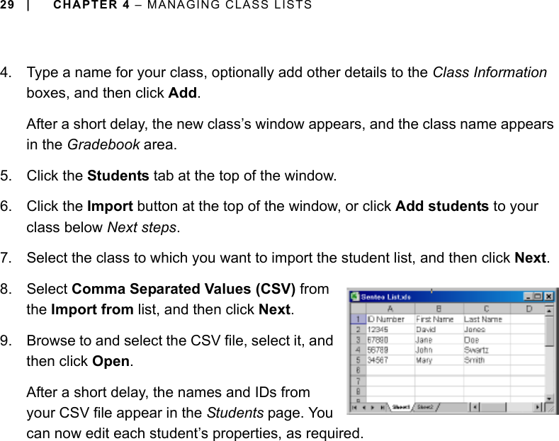 29 | CHAPTER 4 – MANAGING CLASS LISTS4. Type a name for your class, optionally add other details to the Class Information boxes, and then click Add.After a short delay, the new class’s window appears, and the class name appears in the Gradebook area.5. Click the Students tab at the top of the window.6. Click the Import button at the top of the window, or click Add students to your class below Next steps.7. Select the class to which you want to import the student list, and then click Next.8. Select Comma Separated Values (CSV) from the Import from list, and then click Next.9. Browse to and select the CSV file, select it, and then click Open.After a short delay, the names and IDs from your CSV file appear in the Students page. You can now edit each student’s properties, as required.