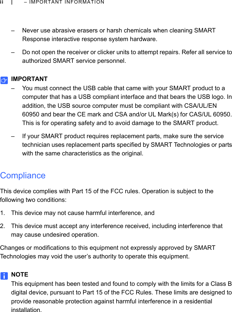 ii |  – IMPORTANT INFORMATION– Never use abrasive erasers or harsh chemicals when cleaning SMART Response interactive response system hardware.– Do not open the receiver or clicker units to attempt repairs. Refer all service to authorized SMART service personnel.IMPORTANT– You must connect the USB cable that came with your SMART product to a computer that has a USB compliant interface and that bears the USB logo. In addition, the USB source computer must be compliant with CSA/UL/EN 60950 and bear the CE mark and CSA and/or UL Mark(s) for CAS/UL 60950. This is for operating safety and to avoid damage to the SMART product.– If your SMART product requires replacement parts, make sure the service technician uses replacement parts specified by SMART Technologies or parts with the same characteristics as the original.ComplianceThis device complies with Part 15 of the FCC rules. Operation is subject to the following two conditions:1. This device may not cause harmful interference, and2. This device must accept any interference received, including interference that may cause undesired operation.Changes or modifications to this equipment not expressly approved by SMART Technologies may void the user’s authority to operate this equipment.NOTEThis equipment has been tested and found to comply with the limits for a Class B digital device, pursuant to Part 15 of the FCC Rules. These limits are designed to provide reasonable protection against harmful interference in a residential installation.