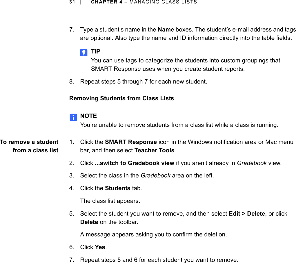 31 | CHAPTER 4 – MANAGING CLASS LISTS7. Type a student’s name in the Name boxes. The student’s e-mail address and tags are optional. Also type the name and ID information directly into the table fields.TIPYou can use tags to categorize the students into custom groupings that SMART Response uses when you create student reports.8. Repeat steps 5 through 7 for each new student.Removing Students from Class ListsNOTEYou’re unable to remove students from a class list while a class is running.To remove a studentfrom a class list1. Click the SMART Response icon in the Windows notification area or Mac menu bar, and then select Teacher Tools.2. Click ...switch to Gradebook view if you aren’t already in Gradebook view.3. Select the class in the Gradebook area on the left.4. Click the Students tab.The class list appears.5. Select the student you want to remove, and then select Edit &gt; Delete, or click Delete on the toolbar.A message appears asking you to confirm the deletion.6. Click Yes.7. Repeat steps 5 and 6 for each student you want to remove.