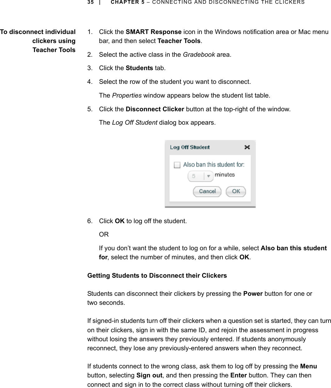 35 | CHAPTER 5 – CONNECTING AND DISCONNECTING THE CLICKERSTo disconnect individualclickers usingTeacher Tools1. Click the SMART Response icon in the Windows notification area or Mac menu bar, and then select Teacher Tools.2. Select the active class in the Gradebook area.3. Click the Students tab.4. Select the row of the student you want to disconnect.The Properties window appears below the student list table.5. Click the Disconnect Clicker button at the top-right of the window.The Log Off Student dialog box appears.6. Click OK to log off the student.ORIf you don’t want the student to log on for a while, select Also ban this student for, select the number of minutes, and then click OK.Getting Students to Disconnect their ClickersStudents can disconnect their clickers by pressing the Power button for one or two seconds.If signed-in students turn off their clickers when a question set is started, they can turn on their clickers, sign in with the same ID, and rejoin the assessment in progress without losing the answers they previously entered. If students anonymously reconnect, they lose any previously-entered answers when they reconnect.If students connect to the wrong class, ask them to log off by pressing the Menu button, selecting Sign out, and then pressing the Enter button. They can then connect and sign in to the correct class without turning off their clickers.