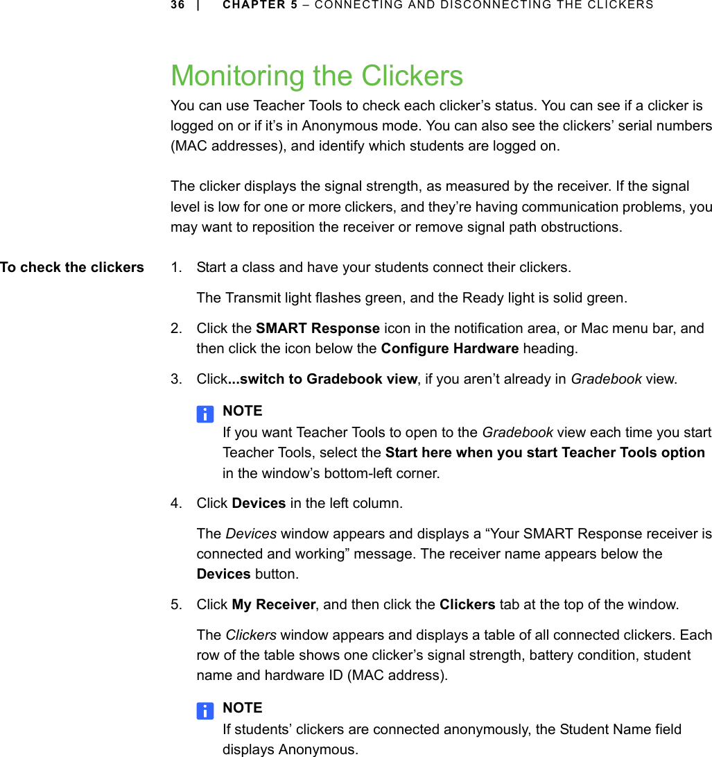 36 | CHAPTER 5 – CONNECTING AND DISCONNECTING THE CLICKERSMonitoring the ClickersYou can use Teacher Tools to check each clicker’s status. You can see if a clicker is logged on or if it’s in Anonymous mode. You can also see the clickers’ serial numbers (MAC addresses), and identify which students are logged on.The clicker displays the signal strength, as measured by the receiver. If the signal level is low for one or more clickers, and they’re having communication problems, you may want to reposition the receiver or remove signal path obstructions.To check the clickers 1. Start a class and have your students connect their clickers.The Transmit light flashes green, and the Ready light is solid green.2. Click the SMART Response icon in the notification area, or Mac menu bar, and then click the icon below the Configure Hardware heading.3. Click...switch to Gradebook view, if you aren’t already in Gradebook view.NOTEIf you want Teacher Tools to open to the Gradebook view each time you start Teacher Tools, select the Start here when you start Teacher Tools option in the window’s bottom-left corner.4. Click Devices in the left column.The Devices window appears and displays a “Your SMART Response receiver is connected and working” message. The receiver name appears below the Devices button.5. Click My Receiver, and then click the Clickers tab at the top of the window.The Clickers window appears and displays a table of all connected clickers. Each row of the table shows one clicker’s signal strength, battery condition, student name and hardware ID (MAC address).NOTEIf students’ clickers are connected anonymously, the Student Name field displays Anonymous.