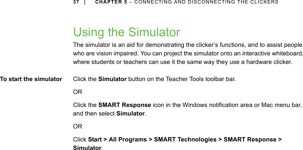 37 | CHAPTER 5 – CONNECTING AND DISCONNECTING THE CLICKERSUsing the SimulatorThe simulator is an aid for demonstrating the clicker’s functions, and to assist people who are vision impaired. You can project the simulator onto an interactive whiteboard, where students or teachers can use it the same way they use a hardware clicker.To start the simulator Click the Simulator button on the Teacher Tools toolbar bar.OR Click the SMART Response icon in the Windows notification area or Mac menu bar, and then select Simulator.OR Click Start &gt; All Programs &gt; SMART Technologies &gt; SMART Response &gt; Simulator.