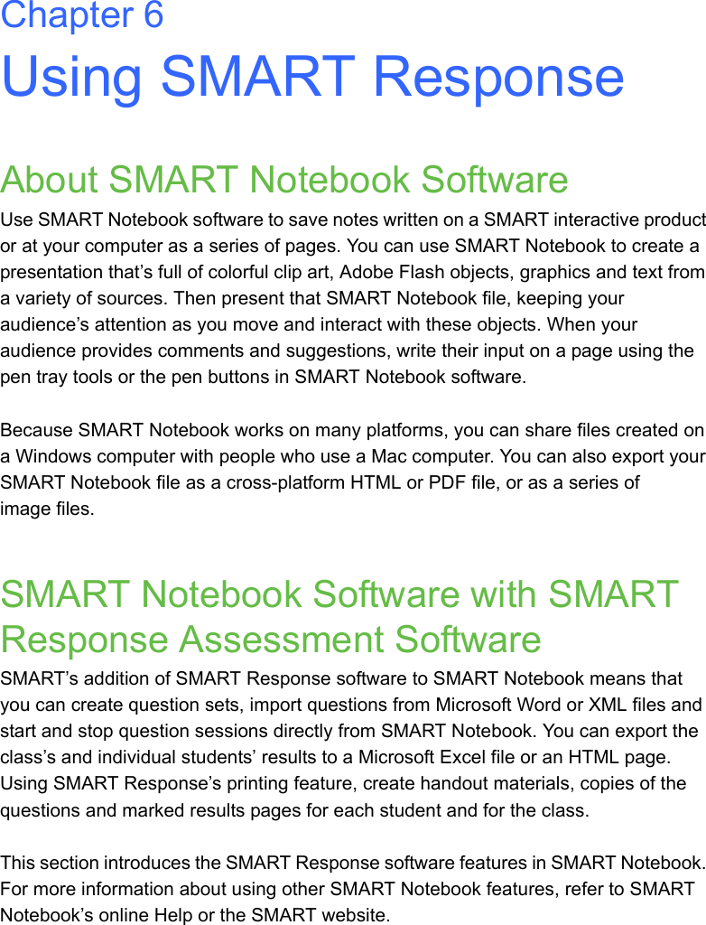 Chapter 6Using SMART ResponseAbout SMART Notebook SoftwareUse SMART Notebook software to save notes written on a SMART interactive product or at your computer as a series of pages. You can use SMART Notebook to create a presentation that’s full of colorful clip art, Adobe Flash objects, graphics and text from a variety of sources. Then present that SMART Notebook file, keeping your audience’s attention as you move and interact with these objects. When your audience provides comments and suggestions, write their input on a page using the pen tray tools or the pen buttons in SMART Notebook software. Because SMART Notebook works on many platforms, you can share files created on a Windows computer with people who use a Mac computer. You can also export your SMART Notebook file as a cross-platform HTML or PDF file, or as a series of image files.SMART Notebook Software with SMART Response Assessment SoftwareSMART’s addition of SMART Response software to SMART Notebook means that you can create question sets, import questions from Microsoft Word or XML files and start and stop question sessions directly from SMART Notebook. You can export the class’s and individual students’ results to a Microsoft Excel file or an HTML page. Using SMART Response’s printing feature, create handout materials, copies of the questions and marked results pages for each student and for the class.This section introduces the SMART Response software features in SMART Notebook. For more information about using other SMART Notebook features, refer to SMART Notebook’s online Help or the SMART website.