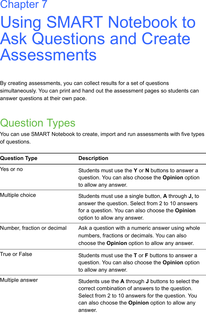 Chapter 7Using SMART Notebook to Ask Questions and Create AssessmentsBy creating assessments, you can collect results for a set of questions simultaneously. You can print and hand out the assessment pages so students can answer questions at their own pace.Question TypesYou can use SMART Notebook to create, import and run assessments with five types of questions.Question Type DescriptionYes or no Students must use the Y or N buttons to answer a question. You can also choose the Opinion option to allow any answer.Multiple choice Students must use a single button, A through J, to answer the question. Select from 2 to 10 answers for a question. You can also choose the Opinion option to allow any answer.Number, fraction or decimal Ask a question with a numeric answer using whole numbers, fractions or decimals. You can also choose the Opinion option to allow any answer.True or False Students must use the T or F buttons to answer a question. You can also choose the Opinion option to allow any answer.Multiple answer Students use the A through J buttons to select the correct combination of answers to the question. Select from 2 to 10 answers for the question. You can also choose the Opinion option to allow any answer.