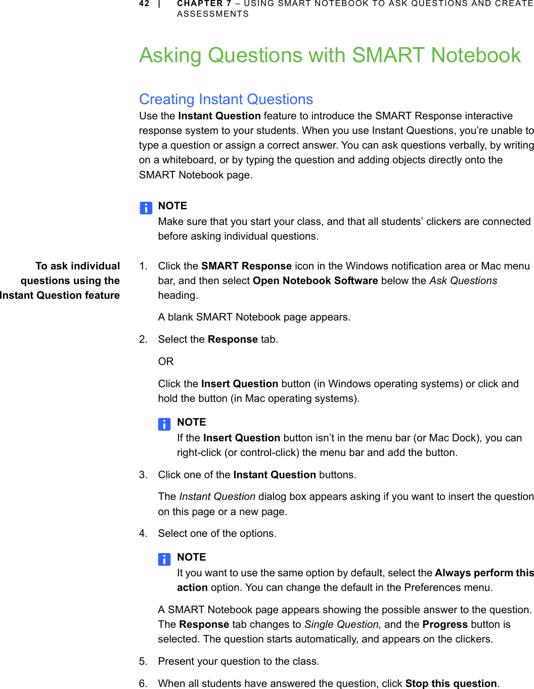 42 | CHAPTER 7 – USING SMART NOTEBOOK TO ASK QUESTIONS AND CREATE ASSESSMENTSAsking Questions with SMART NotebookCreating Instant QuestionsUse the Instant Question feature to introduce the SMART Response interactive response system to your students. When you use Instant Questions, you’re unable to type a question or assign a correct answer. You can ask questions verbally, by writing on a whiteboard, or by typing the question and adding objects directly onto the SMART Notebook page.NOTEMake sure that you start your class, and that all students’ clickers are connected before asking individual questions.To ask individualquestions using theInstant Question feature1. Click the SMART Response icon in the Windows notification area or Mac menu bar, and then select Open Notebook Software below the Ask Questions heading.A blank SMART Notebook page appears.2. Select the Response tab.ORClick the Insert Question button (in Windows operating systems) or click and hold the button (in Mac operating systems).NOTEIf the Insert Question button isn’t in the menu bar (or Mac Dock), you can right-click (or control-click) the menu bar and add the button.3. Click one of the Instant Question buttons.The Instant Question dialog box appears asking if you want to insert the question on this page or a new page.4. Select one of the options.NOTEIt you want to use the same option by default, select the Always perform this action option. You can change the default in the Preferences menu.A SMART Notebook page appears showing the possible answer to the question. The Response tab changes to Single Question, and the Progress button is selected. The question starts automatically, and appears on the clickers.5. Present your question to the class.6. When all students have answered the question, click Stop this question.