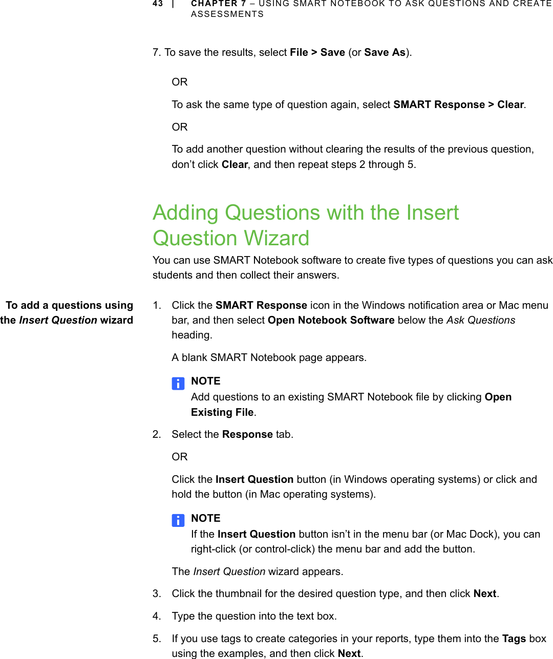 43 | CHAPTER 7 – USING SMART NOTEBOOK TO ASK QUESTIONS AND CREATE ASSESSMENTS7. To save the results, select File &gt; Save (or Save As).ORTo ask the same type of question again, select SMART Response &gt; Clear.ORTo add another question without clearing the results of the previous question, don’t click Clear, and then repeat steps 2 through 5.Adding Questions with the Insert Question WizardYou can use SMART Notebook software to create five types of questions you can ask students and then collect their answers.To add a questions usingthe Insert Question wizard1. Click the SMART Response icon in the Windows notification area or Mac menu bar, and then select Open Notebook Software below the Ask Questions heading.A blank SMART Notebook page appears.NOTEAdd questions to an existing SMART Notebook file by clicking Open Existing File.2. Select the Response tab.ORClick the Insert Question button (in Windows operating systems) or click and hold the button (in Mac operating systems).NOTEIf the Insert Question button isn’t in the menu bar (or Mac Dock), you can right-click (or control-click) the menu bar and add the button.The Insert Question wizard appears. 3. Click the thumbnail for the desired question type, and then click Next.4. Type the question into the text box.5. If you use tags to create categories in your reports, type them into the Tags box using the examples, and then click Next.