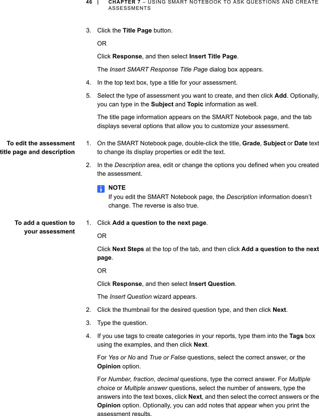 46 | CHAPTER 7 – USING SMART NOTEBOOK TO ASK QUESTIONS AND CREATE ASSESSMENTS3. Click the Title Page button.ORClick Response, and then select Insert Title Page.The Insert SMART Response Title Page dialog box appears.4. In the top text box, type a title for your assessment.5. Select the type of assessment you want to create, and then click Add. Optionally, you can type in the Subject and Topic information as well.The title page information appears on the SMART Notebook page, and the tab displays several options that allow you to customize your assessment.To edit the assessmenttitle page and description1. On the SMART Notebook page, double-click the title, Grade, Subject or Date text to change its display properties or edit the text.2. In the Description area, edit or change the options you defined when you created the assessment.NOTEIf you edit the SMART Notebook page, the Description information doesn’t change. The reverse is also true.To add a question toyour assessment1. Click Add a question to the next page.ORClick Next Steps at the top of the tab, and then click Add a question to the next page.ORClick Response, and then select Insert Question.The Insert Question wizard appears.2. Click the thumbnail for the desired question type, and then click Next.3. Type the question.4. If you use tags to create categories in your reports, type them into the Tags box using the examples, and then click Next.For Yes or No and True or False questions, select the correct answer, or the Opinion option.For Number, fraction, decimal questions, type the correct answer. For Multiple choice or Multiple answer questions, select the number of answers, type the answers into the text boxes, click Next, and then select the correct answers or the Opinion option. Optionally, you can add notes that appear when you print the assessment results.