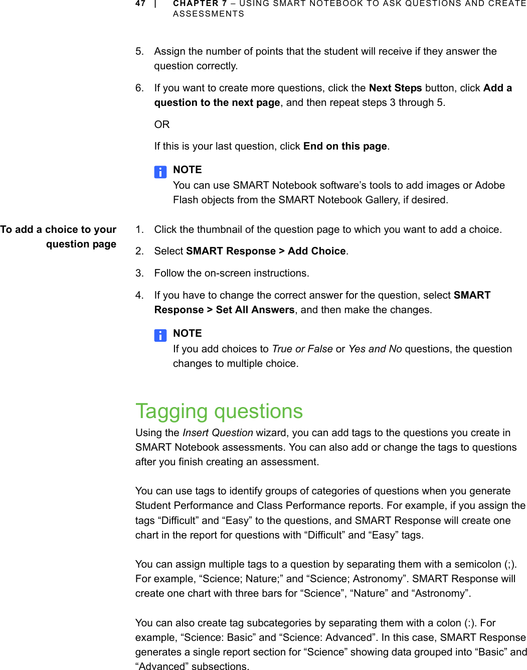 47 | CHAPTER 7 – USING SMART NOTEBOOK TO ASK QUESTIONS AND CREATE ASSESSMENTS5. Assign the number of points that the student will receive if they answer the question correctly.6. If you want to create more questions, click the Next Steps button, click Add a question to the next page, and then repeat steps 3 through 5.ORIf this is your last question, click End on this page.NOTEYou can use SMART Notebook software’s tools to add images or Adobe Flash objects from the SMART Notebook Gallery, if desired.To add a choice to yourquestion page1. Click the thumbnail of the question page to which you want to add a choice.2. Select SMART Response &gt; Add Choice.3. Follow the on-screen instructions.4. If you have to change the correct answer for the question, select SMART Response &gt; Set All Answers, and then make the changes.NOTEIf you add choices to True or False or Yes and No questions, the question changes to multiple choice.Tagging questionsUsing the Insert Question wizard, you can add tags to the questions you create in SMART Notebook assessments. You can also add or change the tags to questions after you finish creating an assessment.You can use tags to identify groups of categories of questions when you generate Student Performance and Class Performance reports. For example, if you assign the tags “Difficult” and “Easy” to the questions, and SMART Response will create one chart in the report for questions with “Difficult” and “Easy” tags.You can assign multiple tags to a question by separating them with a semicolon (;). For example, “Science; Nature;” and “Science; Astronomy”. SMART Response will create one chart with three bars for “Science”, “Nature” and “Astronomy”.You can also create tag subcategories by separating them with a colon (:). For example, “Science: Basic” and “Science: Advanced”. In this case, SMART Response generates a single report section for “Science” showing data grouped into “Basic” and “Advanced” subsections.