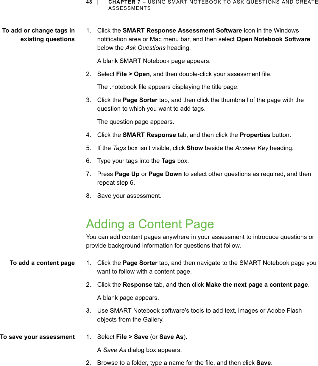 48 | CHAPTER 7 – USING SMART NOTEBOOK TO ASK QUESTIONS AND CREATE ASSESSMENTSTo add or change tags inexisting questions1. Click the SMART Response Assessment Software icon in the Windows notification area or Mac menu bar, and then select Open Notebook Software below the Ask Questions heading.A blank SMART Notebook page appears.2. Select File &gt; Open, and then double-click your assessment file.The .notebook file appears displaying the title page.3. Click the Page Sorter tab, and then click the thumbnail of the page with the question to which you want to add tags.The question page appears.4. Click the SMART Response tab, and then click the Properties button.5. If the Ta gs box isn’t visible, click Show beside the Answer Key heading.6. Type your tags into the Tags box.7. Press Page Up or Page Down to select other questions as required, and then repeat step 6.8. Save your assessment.Adding a Content PageYou can add content pages anywhere in your assessment to introduce questions or provide background information for questions that follow.To add a content page 1. Click the Page Sorter tab, and then navigate to the SMART Notebook page you want to follow with a content page.2. Click the Response tab, and then click Make the next page a content page.A blank page appears.3. Use SMART Notebook software’s tools to add text, images or Adobe Flash objects from the Gallery.To save your assessment 1. Select File &gt; Save (or Save As).A Save As dialog box appears.2. Browse to a folder, type a name for the file, and then click Save.