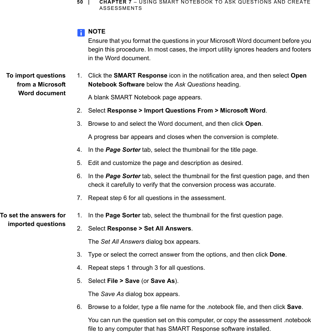 50 | CHAPTER 7 – USING SMART NOTEBOOK TO ASK QUESTIONS AND CREATE ASSESSMENTSNOTEEnsure that you format the questions in your Microsoft Word document before you begin this procedure. In most cases, the import utility ignores headers and footers in the Word document.To import questionsfrom a MicrosoftWord document1. Click the SMART Response icon in the notification area, and then select Open Notebook Software below the Ask Questions heading.A blank SMART Notebook page appears.2. Select Response &gt; Import Questions From &gt; Microsoft Word.3. Browse to and select the Word document, and then click Open.A progress bar appears and closes when the conversion is complete.4. In the Page Sorter tab, select the thumbnail for the title page.5. Edit and customize the page and description as desired.6. In the Page Sorter tab, select the thumbnail for the first question page, and then check it carefully to verify that the conversion process was accurate.7. Repeat step 6 for all questions in the assessment.To set the answers forimported questions1. In the Page Sorter tab, select the thumbnail for the first question page.2. Select Response &gt; Set All Answers.The Set All Answers dialog box appears.3. Type or select the correct answer from the options, and then click Done.4. Repeat steps 1 through 3 for all questions.5. Select File &gt; Save (or Save As).The Save As dialog box appears.6. Browse to a folder, type a file name for the .notebook file, and then click Save.You can run the question set on this computer, or copy the assessment .notebook file to any computer that has SMART Response software installed.