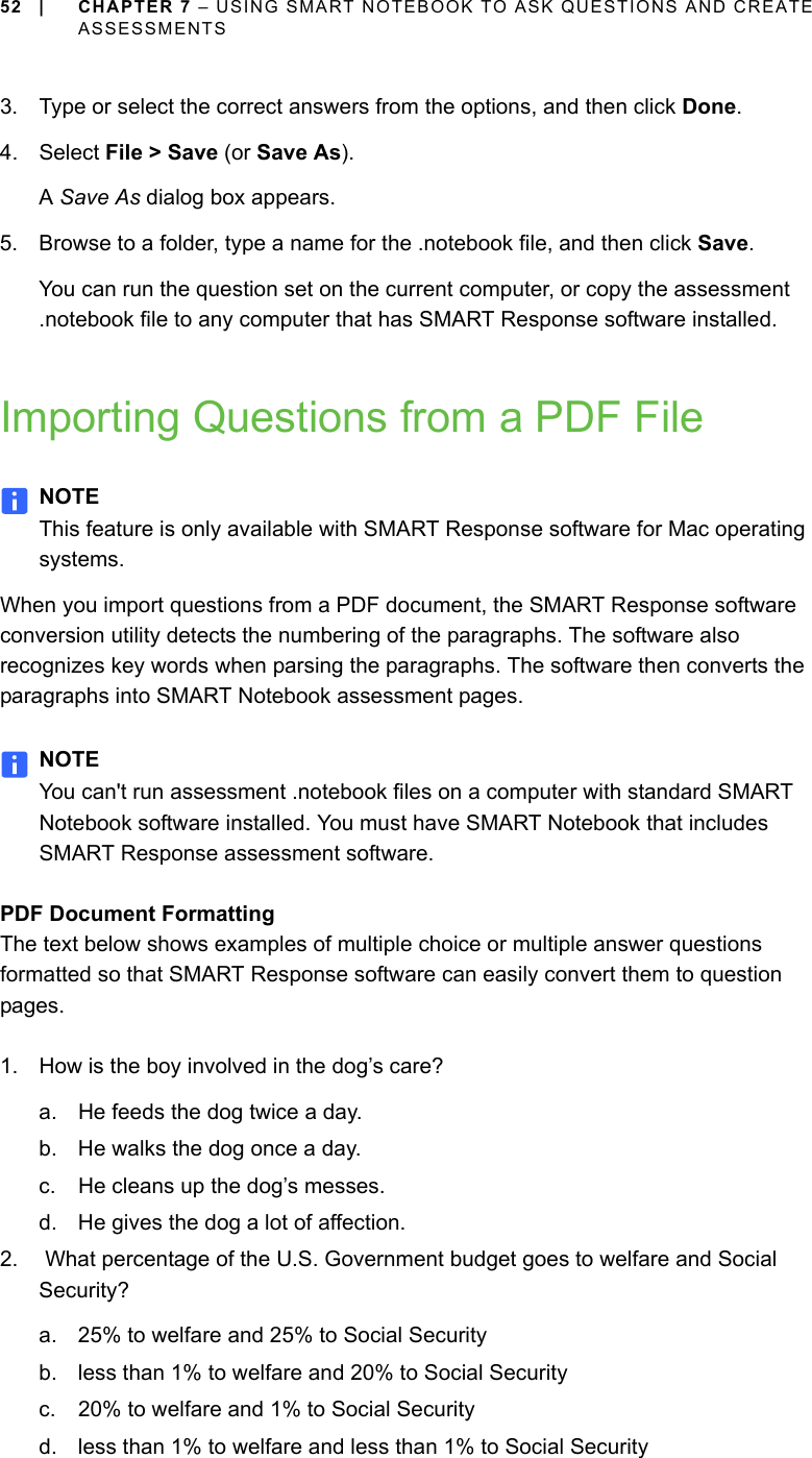 52 | CHAPTER 7 – USING SMART NOTEBOOK TO ASK QUESTIONS AND CREATE ASSESSMENTS3. Type or select the correct answers from the options, and then click Done.4. Select File &gt; Save (or Save As).A Save As dialog box appears.5. Browse to a folder, type a name for the .notebook file, and then click Save.You can run the question set on the current computer, or copy the assessment .notebook file to any computer that has SMART Response software installed.Importing Questions from a PDF FileNOTEThis feature is only available with SMART Response software for Mac operating systems.When you import questions from a PDF document, the SMART Response software conversion utility detects the numbering of the paragraphs. The software also recognizes key words when parsing the paragraphs. The software then converts the paragraphs into SMART Notebook assessment pages.NOTEYou can&apos;t run assessment .notebook files on a computer with standard SMART Notebook software installed. You must have SMART Notebook that includes SMART Response assessment software.PDF Document FormattingThe text below shows examples of multiple choice or multiple answer questions formatted so that SMART Response software can easily convert them to question pages.1. How is the boy involved in the dog’s care?a. He feeds the dog twice a day.b. He walks the dog once a day.c. He cleans up the dog’s messes.d. He gives the dog a lot of affection.2.  What percentage of the U.S. Government budget goes to welfare and Social Security?a. 25% to welfare and 25% to Social Securityb. less than 1% to welfare and 20% to Social Securityc. 20% to welfare and 1% to Social Securityd. less than 1% to welfare and less than 1% to Social Security