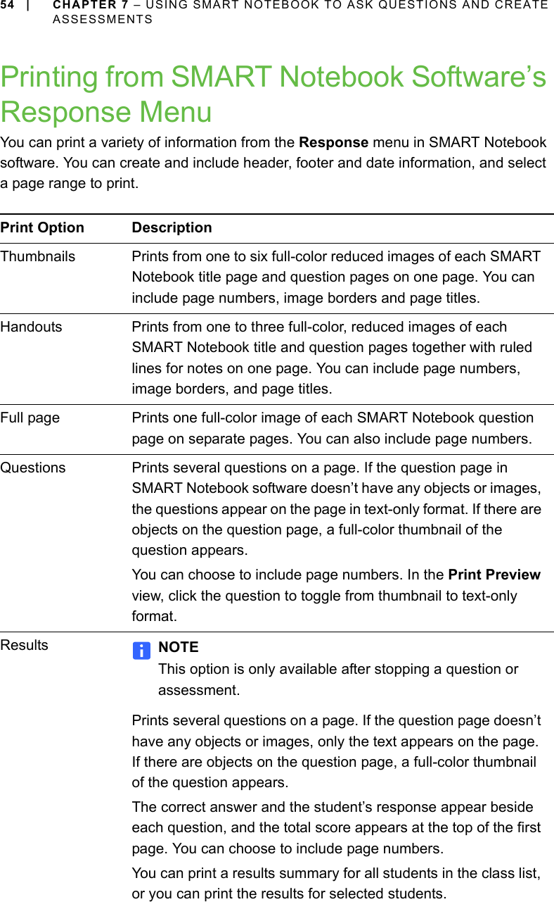 54 | CHAPTER 7 – USING SMART NOTEBOOK TO ASK QUESTIONS AND CREATE ASSESSMENTSPrinting from SMART Notebook Software’s Response MenuYou can print a variety of information from the Response menu in SMART Notebook software. You can create and include header, footer and date information, and select a page range to print.Print Option DescriptionThumbnails Prints from one to six full-color reduced images of each SMART Notebook title page and question pages on one page. You can include page numbers, image borders and page titles.Handouts Prints from one to three full-color, reduced images of each SMART Notebook title and question pages together with ruled lines for notes on one page. You can include page numbers, image borders, and page titles.Full page Prints one full-color image of each SMART Notebook question page on separate pages. You can also include page numbers.Questions Prints several questions on a page. If the question page in SMART Notebook software doesn’t have any objects or images, the questions appear on the page in text-only format. If there are objects on the question page, a full-color thumbnail of the question appears.You can choose to include page numbers. In the Print Preview view, click the question to toggle from thumbnail to text-only format.Results NOTEThis option is only available after stopping a question or assessment.Prints several questions on a page. If the question page doesn’t have any objects or images, only the text appears on the page. If there are objects on the question page, a full-color thumbnail of the question appears.The correct answer and the student’s response appear beside each question, and the total score appears at the top of the first page. You can choose to include page numbers.You can print a results summary for all students in the class list, or you can print the results for selected students.