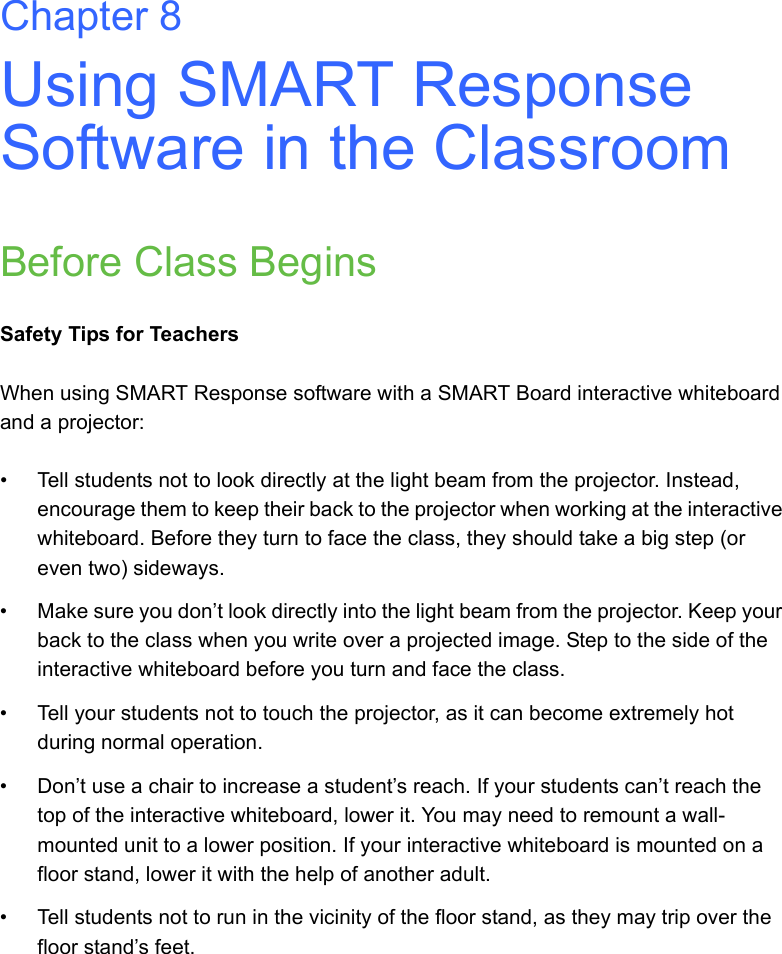 Chapter 8Using SMART Response Software in the ClassroomBefore Class BeginsSafety Tips for TeachersWhen using SMART Response software with a SMART Board interactive whiteboard and a projector:• Tell students not to look directly at the light beam from the projector. Instead, encourage them to keep their back to the projector when working at the interactive whiteboard. Before they turn to face the class, they should take a big step (or even two) sideways.• Make sure you don’t look directly into the light beam from the projector. Keep your back to the class when you write over a projected image. Step to the side of the interactive whiteboard before you turn and face the class.• Tell your students not to touch the projector, as it can become extremely hot during normal operation.• Don’t use a chair to increase a student’s reach. If your students can’t reach the top of the interactive whiteboard, lower it. You may need to remount a wall-mounted unit to a lower position. If your interactive whiteboard is mounted on a floor stand, lower it with the help of another adult.• Tell students not to run in the vicinity of the floor stand, as they may trip over the floor stand’s feet.