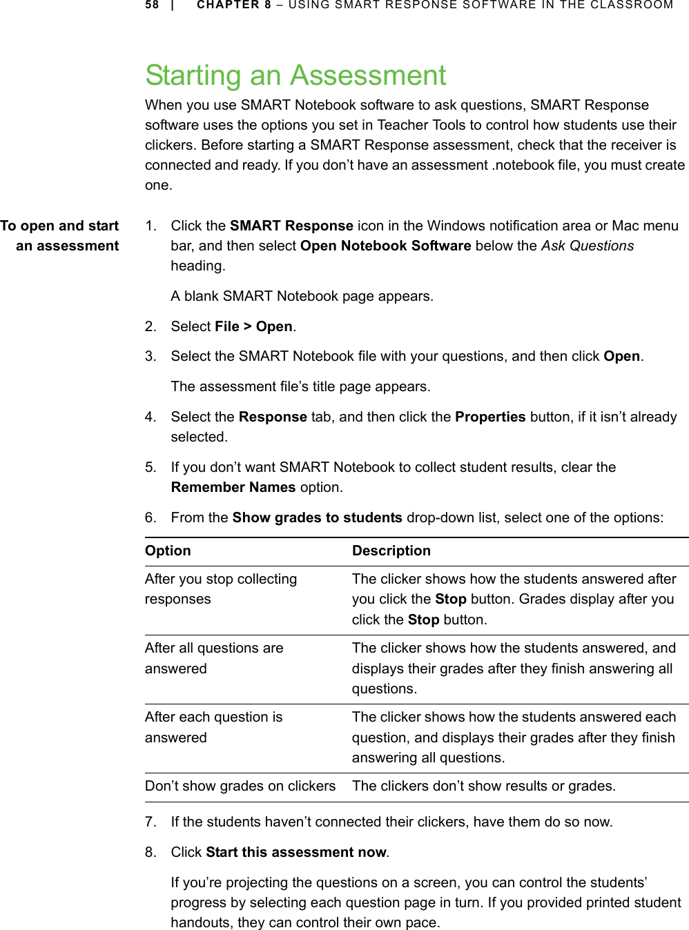 58 | CHAPTER 8 – USING SMART RESPONSE SOFTWARE IN THE CLASSROOMStarting an AssessmentWhen you use SMART Notebook software to ask questions, SMART Response software uses the options you set in Teacher Tools to control how students use their clickers. Before starting a SMART Response assessment, check that the receiver is connected and ready. If you don’t have an assessment .notebook file, you must create one.To open and startan assessment1. Click the SMART Response icon in the Windows notification area or Mac menu bar, and then select Open Notebook Software below the Ask Questions heading.A blank SMART Notebook page appears.2. Select File &gt; Open.3. Select the SMART Notebook file with your questions, and then click Open.The assessment file’s title page appears.4. Select the Response tab, and then click the Properties button, if it isn’t already selected.5. If you don’t want SMART Notebook to collect student results, clear the Remember Names option.6. From the Show grades to students drop-down list, select one of the options:7. If the students haven’t connected their clickers, have them do so now.8. Click Start this assessment now.If you’re projecting the questions on a screen, you can control the students’ progress by selecting each question page in turn. If you provided printed student handouts, they can control their own pace.Option DescriptionAfter you stop collecting responsesThe clicker shows how the students answered after you click the Stop button. Grades display after you click the Stop button.After all questions are answeredThe clicker shows how the students answered, and displays their grades after they finish answering all questions.After each question is answeredThe clicker shows how the students answered each question, and displays their grades after they finish answering all questions.Don’t show grades on clickers The clickers don’t show results or grades.