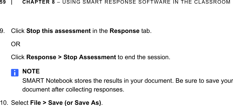 59 | CHAPTER 8 – USING SMART RESPONSE SOFTWARE IN THE CLASSROOM9. Click Stop this assessment in the Response tab.ORClick Response &gt; Stop Assessment to end the session.NOTESMART Notebook stores the results in your document. Be sure to save your document after collecting responses.10. Select File &gt; Save (or Save As).