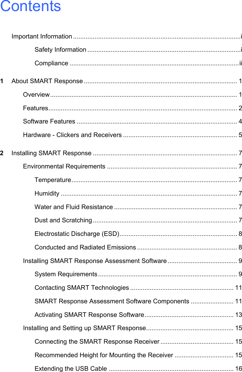 ContentsImportant Information ..............................................................................................iSafety Information ......................................................................................iCompliance ...............................................................................................ii1About SMART Response ...................................................................................... 1Overview......................................................................................................... 1Features.......................................................................................................... 2Software Features .......................................................................................... 4Hardware - Clickers and Receivers ................................................................ 52Installing SMART Response ................................................................................. 7Environmental Requirements ......................................................................... 7Temperature............................................................................................. 7Humidity ................................................................................................... 7Water and Fluid Resistance ..................................................................... 7Dust and Scratching................................................................................. 7Electrostatic Discharge (ESD).................................................................. 8Conducted and Radiated Emissions ........................................................ 8Installing SMART Response Assessment Software ....................................... 9System Requirements .............................................................................. 9Contacting SMART Technologies .......................................................... 11SMART Response Assessment Software Components ........................ 11Activating SMART Response Software.................................................. 13Installing and Setting up SMART Response................................................. 15Connecting the SMART Response Receiver ......................................... 15Recommended Height for Mounting the Receiver ................................. 15Extending the USB Cable ...................................................................... 16