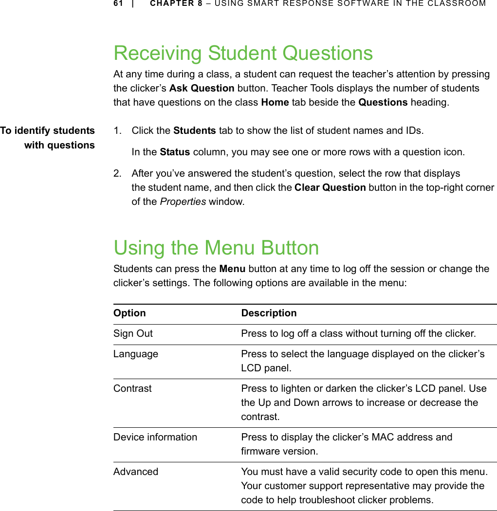 61 | CHAPTER 8 – USING SMART RESPONSE SOFTWARE IN THE CLASSROOMReceiving Student QuestionsAt any time during a class, a student can request the teacher’s attention by pressing the clicker’s Ask Question button. Teacher Tools displays the number of students that have questions on the class Home tab beside the Questions heading.To identify studentswith questions1. Click the Students tab to show the list of student names and IDs.In the Status column, you may see one or more rows with a question icon.2. After you’ve answered the student’s question, select the row that displays the student name, and then click the Clear Question button in the top-right corner of the Properties window.Using the Menu ButtonStudents can press the Menu button at any time to log off the session or change the clicker’s settings. The following options are available in the menu:Option DescriptionSign Out Press to log off a class without turning off the clicker.Language Press to select the language displayed on the clicker’s LCD panel.Contrast Press to lighten or darken the clicker’s LCD panel. Use the Up and Down arrows to increase or decrease the contrast.Device information Press to display the clicker’s MAC address and firmware version.Advanced You must have a valid security code to open this menu. Your customer support representative may provide the code to help troubleshoot clicker problems.