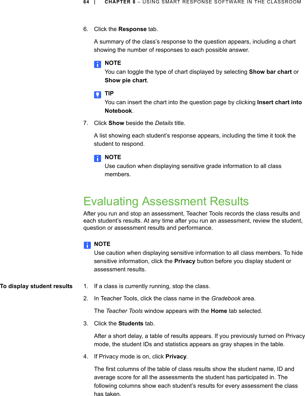 64 | CHAPTER 8 – USING SMART RESPONSE SOFTWARE IN THE CLASSROOM6. Click the Response tab.A summary of the class’s response to the question appears, including a chart showing the number of responses to each possible answer.NOTEYou can toggle the type of chart displayed by selecting Show bar chart or Show pie chart.TIPYou can insert the chart into the question page by clicking Insert chart into Notebook.7. Click Show beside the Details title.A list showing each student’s response appears, including the time it took the student to respond.NOTEUse caution when displaying sensitive grade information to all class members.Evaluating Assessment ResultsAfter you run and stop an assessment, Teacher Tools records the class results and each student’s results. At any time after you run an assessment, review the student, question or assessment results and performance.NOTEUse caution when displaying sensitive information to all class members. To hide sensitive information, click the Privacy button before you display student or assessment results.To display student results 1. If a class is currently running, stop the class.2. In Teacher Tools, click the class name in the Gradebook area.The Teacher Tools window appears with the Home tab selected.3. Click the Students tab.After a short delay, a table of results appears. If you previously turned on Privacy mode, the student IDs and statistics appears as gray shapes in the table.4. If Privacy mode is on, click Privacy.The first columns of the table of class results show the student name, ID and average score for all the assessments the student has participated in. The following columns show each student’s results for every assessment the class has taken.