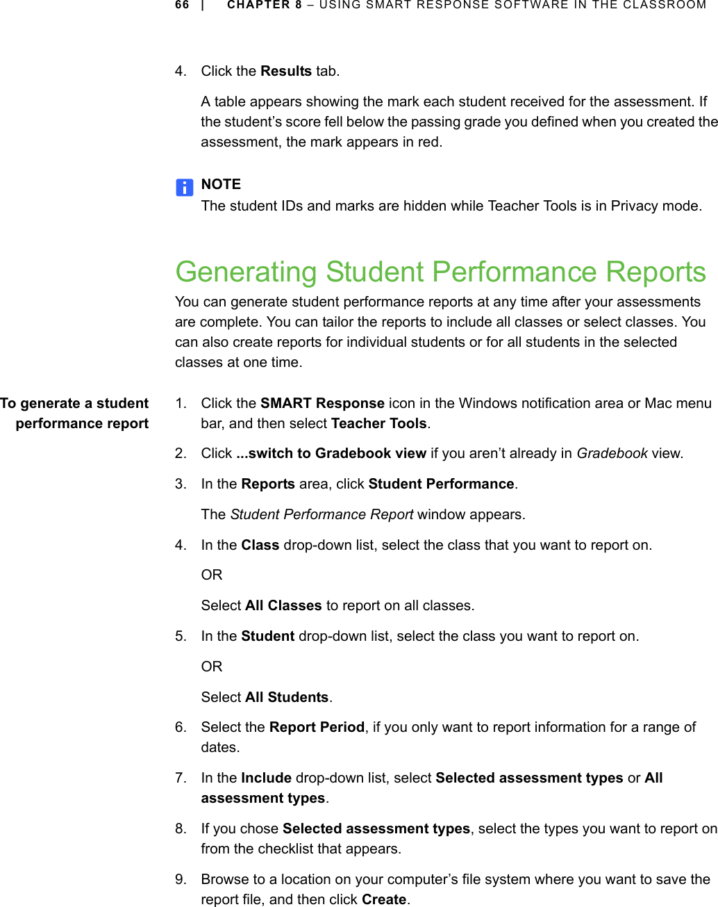 66 | CHAPTER 8 – USING SMART RESPONSE SOFTWARE IN THE CLASSROOM4. Click the Results tab.A table appears showing the mark each student received for the assessment. If the student’s score fell below the passing grade you defined when you created the assessment, the mark appears in red.NOTEThe student IDs and marks are hidden while Teacher Tools is in Privacy mode.Generating Student Performance ReportsYou can generate student performance reports at any time after your assessments are complete. You can tailor the reports to include all classes or select classes. You can also create reports for individual students or for all students in the selected classes at one time.To generate a studentperformance report1. Click the SMART Response icon in the Windows notification area or Mac menu bar, and then select Teacher Tools.2. Click ...switch to Gradebook view if you aren’t already in Gradebook view.3. In the Reports area, click Student Performance.The Student Performance Report window appears.4. In the Class drop-down list, select the class that you want to report on.ORSelect All Classes to report on all classes.5. In the Student drop-down list, select the class you want to report on.ORSelect All Students.6. Select the Report Period, if you only want to report information for a range of dates.7. In the Include drop-down list, select Selected assessment types or All assessment types.8. If you chose Selected assessment types, select the types you want to report on from the checklist that appears.9. Browse to a location on your computer’s file system where you want to save the report file, and then click Create.