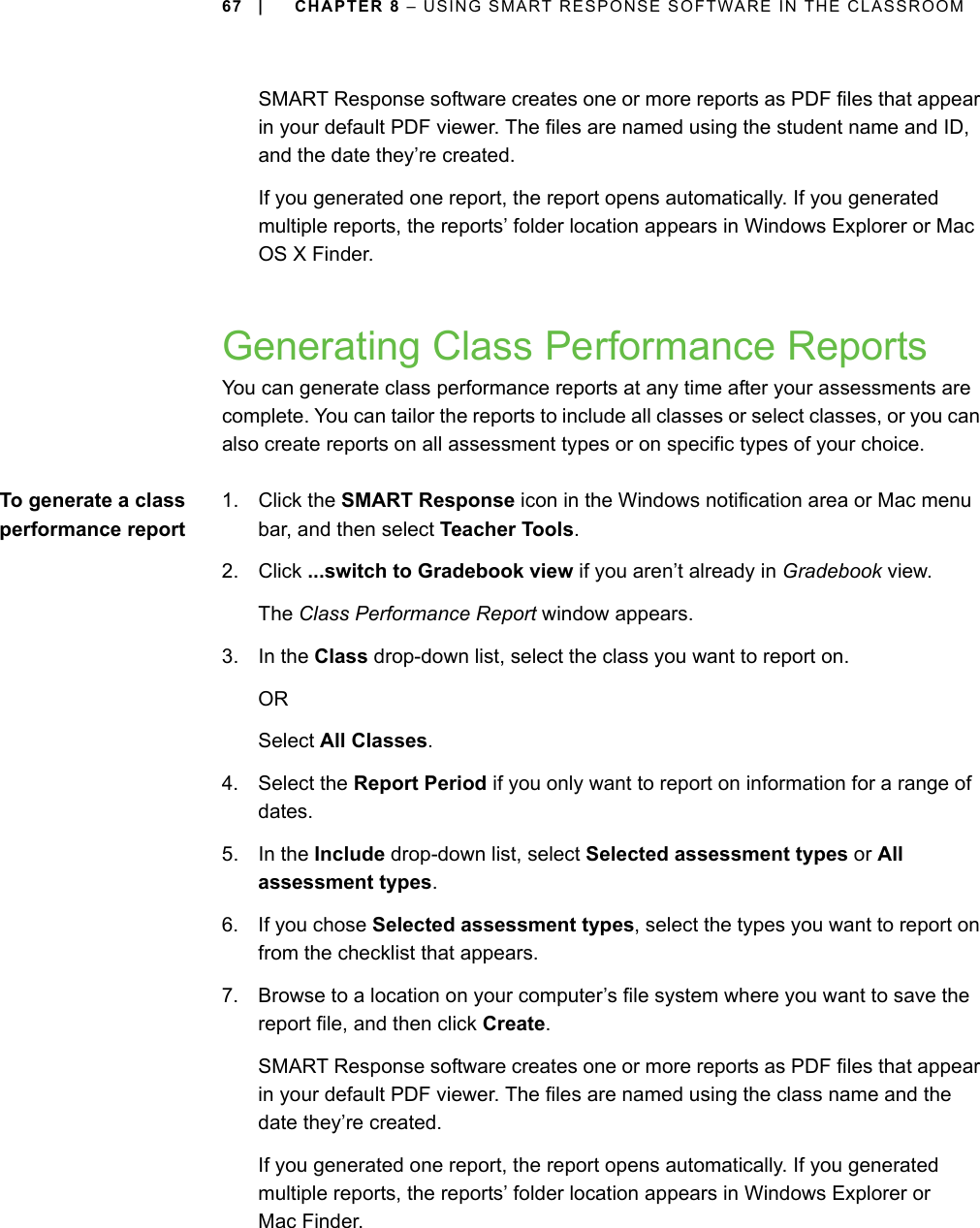 67 | CHAPTER 8 – USING SMART RESPONSE SOFTWARE IN THE CLASSROOMSMART Response software creates one or more reports as PDF files that appear in your default PDF viewer. The files are named using the student name and ID, and the date they’re created.If you generated one report, the report opens automatically. If you generated multiple reports, the reports’ folder location appears in Windows Explorer or Mac OS X Finder.Generating Class Performance ReportsYou can generate class performance reports at any time after your assessments are complete. You can tailor the reports to include all classes or select classes, or you can also create reports on all assessment types or on specific types of your choice.To generate a classperformance report1. Click the SMART Response icon in the Windows notification area or Mac menu bar, and then select Teacher Tools.2. Click ...switch to Gradebook view if you aren’t already in Gradebook view.The Class Performance Report window appears.3. In the Class drop-down list, select the class you want to report on.ORSelect All Classes.4. Select the Report Period if you only want to report on information for a range of dates.5. In the Include drop-down list, select Selected assessment types or All assessment types.6. If you chose Selected assessment types, select the types you want to report on from the checklist that appears.7. Browse to a location on your computer’s file system where you want to save the report file, and then click Create.SMART Response software creates one or more reports as PDF files that appear in your default PDF viewer. The files are named using the class name and the date they’re created.If you generated one report, the report opens automatically. If you generated multiple reports, the reports’ folder location appears in Windows Explorer or Mac Finder.