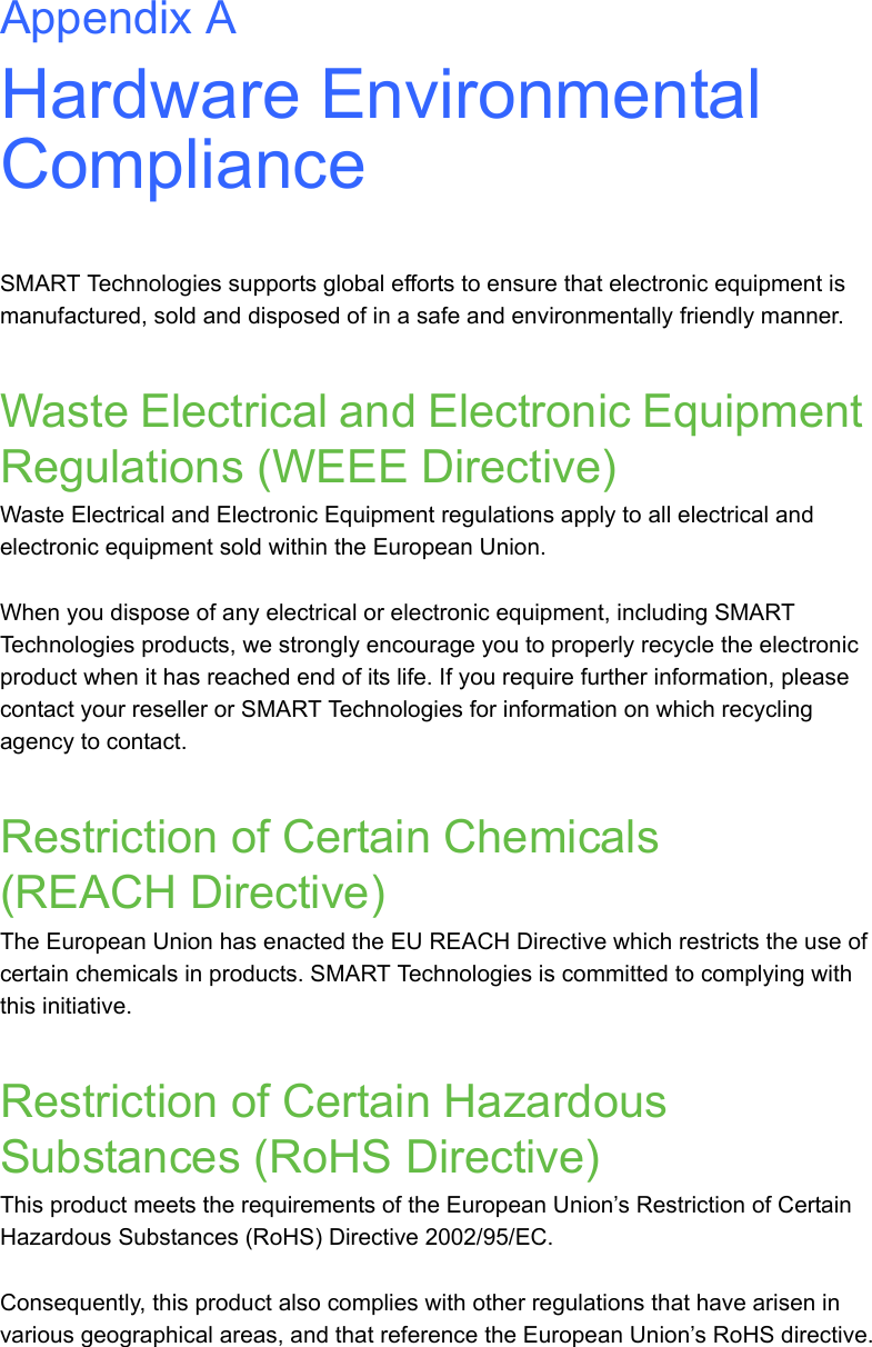 Appendix AHardware Environmental ComplianceSMART Technologies supports global efforts to ensure that electronic equipment is manufactured, sold and disposed of in a safe and environmentally friendly manner.Waste Electrical and Electronic Equipment Regulations (WEEE Directive)Waste Electrical and Electronic Equipment regulations apply to all electrical and electronic equipment sold within the European Union. When you dispose of any electrical or electronic equipment, including SMART Technologies products, we strongly encourage you to properly recycle the electronic product when it has reached end of its life. If you require further information, please contact your reseller or SMART Technologies for information on which recycling agency to contact.Restriction of Certain Chemicals (REACH Directive)The European Union has enacted the EU REACH Directive which restricts the use of certain chemicals in products. SMART Technologies is committed to complying with this initiative.Restriction of Certain Hazardous Substances (RoHS Directive)This product meets the requirements of the European Union’s Restriction of Certain Hazardous Substances (RoHS) Directive 2002/95/EC.Consequently, this product also complies with other regulations that have arisen in various geographical areas, and that reference the European Union’s RoHS directive.