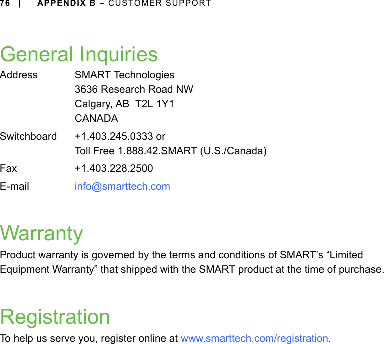 76 | APPENDIX B – CUSTOMER SUPPORTGeneral InquiriesWarrantyProduct warranty is governed by the terms and conditions of SMART’s “Limited Equipment Warranty” that shipped with the SMART product at the time of purchase.RegistrationTo help us serve you, register online at www.smarttech.com/registration.Address SMART Technologies3636 Research Road NWCalgary, AB  T2L 1Y1CANADASwitchboard +1.403.245.0333 orToll Free 1.888.42.SMART (U.S./Canada)Fax +1.403.228.2500E-mail info@smarttech.com 