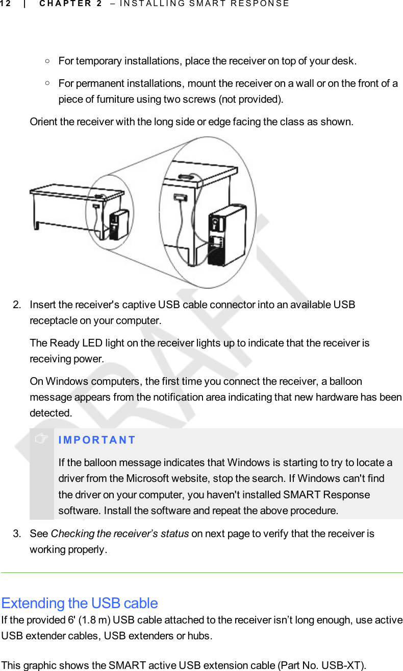 1 2oFor temporary installations, place the receiver on top of your desk.oFor permanent installations, mount the receiver on a wall or on the front of apiece of furniture using two screws (not provided).Orient the receiver with the long side or edge facing the class as shown.2. Insert the receiver&apos;s captive USB cable connector into an available USBreceptacle on your computer.The Ready LED light on the receiver lights up to indicate that the receiver isreceiving power.On Windows computers, the first time you connect the receiver, a balloonmessage appears from the notification area indicating that new hardware has beendetected.I M P OR T A N TIf the balloon message indicates that Windows is starting to try to locate adriver from the Microsoft website, stop the search. If Windows can&apos;t findthe driver on your computer, you haven&apos;t installed SMART Responsesoftware. Install the software and repeat the above procedure.3. See Checking the receiver’s status on next page to verify that the receiver isworking properly.Extending the USB cableIf the provided 6&apos; (1.8 m) USB cable attached to the receiver isn’t long enough, use activeUSB extender cables, USB extenders or hubs.This graphic shows the SMART active USB extension cable (Part No. USB-XT).| C H A P T E R 2 – I N S T A L L I N G S M A R T R E S P O N S E