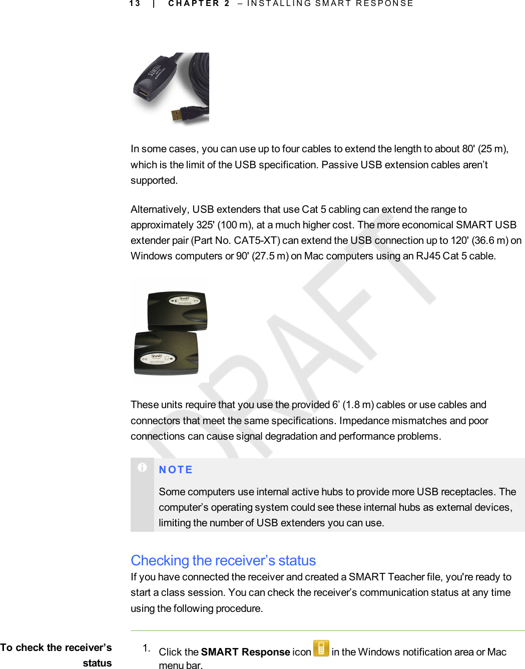 1 3In some cases, you can use up to four cables to extend the length to about 80&apos; (25 m),which is the limit of the USB specification. Passive USB extension cables aren’tsupported.Alternatively, USB extenders that use Cat 5 cabling can extend the range toapproximately 325&apos; (100 m), at a much higher cost. The more economical SMART USBextender pair (Part No. CAT5-XT) can extend the USB connection up to 120&apos; (36.6 m) onWindows computers or 90&apos; (27.5 m) on Mac computers using an RJ45 Cat 5 cable.These units require that you use the provided 6’ (1.8 m) cables or use cables andconnectors that meet the same specifications. Impedance mismatches and poorconnections can cause signal degradation and performance problems.N O T ESome computers use internal active hubs to provide more USB receptacles. Thecomputer’s operating system could see these internal hubs as external devices,limiting the number of USB extenders you can use.Checking the receiver’s statusIf you have connected the receiver and created a SMART Teacher file, you&apos;re ready tostart a class session. You can check the receiver’s communication status at any timeusing the following procedure.To check the receiver’sstatus1. Click the SMART Response icon in the Windows notification area or Macmenu bar.| C H A P T E R 2 – I N S T A L L I N G S M A R T R E S P O N S E