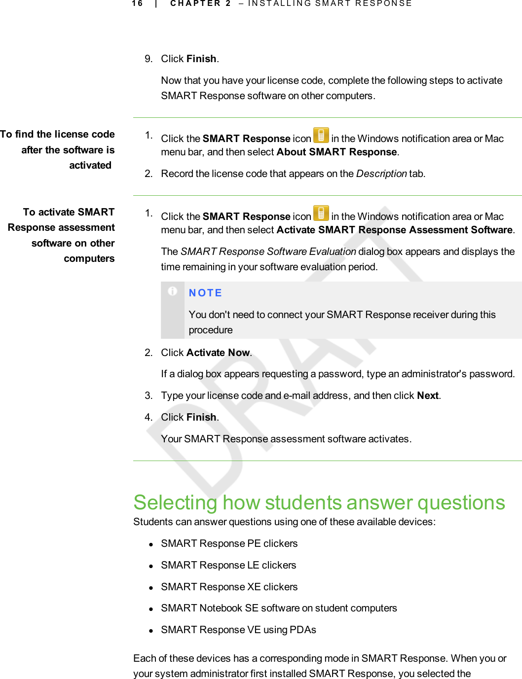 1 69. Click Finish.Now that you have your license code, complete the following steps to activateSMART Response software on other computers.To find the license codeafter the software isactivated1. Click the SMART Response icon in the Windows notification area or Macmenu bar, and then select About SMART Response.2. Record the license code that appears on the Description tab.To activate SMARTResponse assessmentsoftware on othercomputers1. Click the SMART Response icon in the Windows notification area or Macmenu bar, and then select Activate SMART Response Assessment Software.The SMART Response Software Evaluation dialog box appears and displays thetime remaining in your software evaluation period.N O T EYou don&apos;t need to connect your SMART Response receiver during thisprocedure2. Click Activate Now.If a dialog box appears requesting a password, type an administrator&apos;s password.3. Type your license code and e-mail address, and then click Next.4. Click Finish.Your SMART Response assessment software activates.Selecting how students answer questionsStudents can answer questions using one of these available devices:lSMART Response PE clickerslSMART Response LE clickerslSMART Response XE clickerslSMART Notebook SE software on student computerslSMART Response VE using PDAsEach of these devices has a corresponding mode in SMART Response. When you oryour system administrator first installed SMART Response, you selected the| C H A P T E R 2 – I N S T A L L I N G S M A R T R E S P O N S E