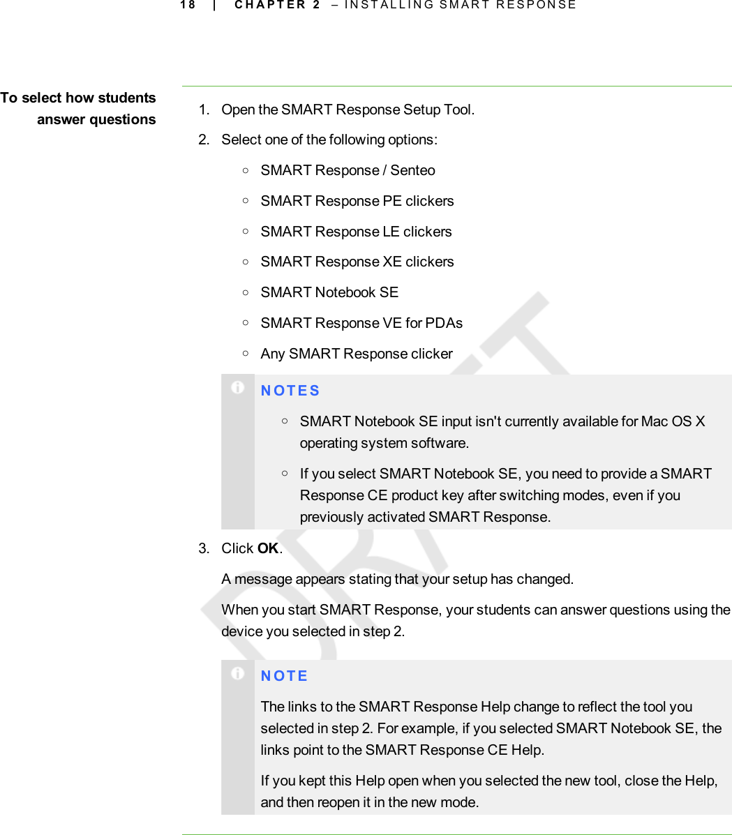 1 8To select how studentsanswer questions 1. Open the SMART Response Setup Tool.2. Select one of the following options:oSMARTResponse / SenteooSMART Response PE clickersoSMART Response LE clickersoSMARTResponse XEclickersoSMART Notebook SEoSMARTResponse VE for PDAsoAny SMARTResponse clickerN O T E SoSMART Notebook SE input isn&apos;t currently available for Mac OS Xoperating system software.oIf you select SMART Notebook SE, you need to provide a SMARTResponse CE product key after switching modes, even if youpreviously activated SMART Response.3. Click OK.A message appears stating that your setup has changed.When you start SMART Response, your students can answer questions using thedevice you selected in step 2.N O T EThe links to the SMART Response Help change to reflect the tool youselected in step 2. For example, if you selected SMART Notebook SE, thelinks point to the SMART Response CE Help.If you kept this Help open when you selected the new tool, close the Help,and then reopen it in the new mode.| C H A P T E R 2 – I N S T A L L I N G S M A R T R E S P O N S E