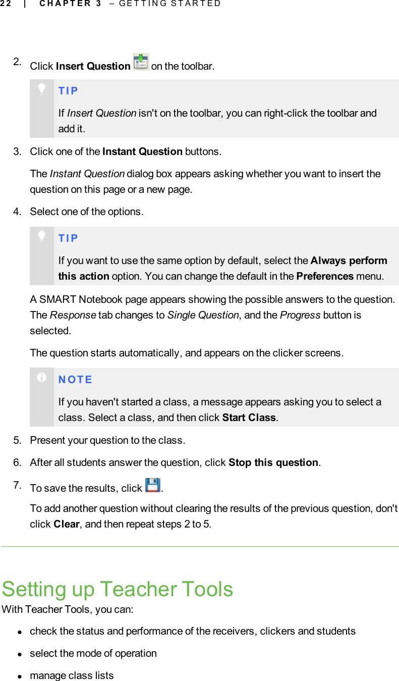 2 22. Click Insert Question on the toolbar.T I PIf Insert Question isn&apos;t on the toolbar, you can right-click the toolbar andadd it.3. Click one of the Instant Question buttons.The Instant Question dialog box appears asking whether you want to insert thequestion on this page or a new page.4. Select one of the options.T I PIf you want to use the same option by default, select the Always performthis action option. You can change the default in the Preferences menu.A SMART Notebook page appears showing the possible answers to the question.The Response tab changes to Single Question, and the Progress button isselected.The question starts automatically, and appears on the clicker screens.N O T EIf you haven&apos;t started a class, a message appears asking you to select aclass. Select a class, and then click Start Class.5. Present your question to the class.6. After all students answer the question, click Stop this question.7. To save the results, click .To add another question without clearing the results of the previous question, don&apos;tclick Clear, and then repeat steps 2 to 5.Setting up Teacher ToolsWith Teacher Tools, you can:lcheck the status and performance of the receivers, clickers and studentslselect the mode of operationlmanage class lists| C H A P T E R 3 – G E T T I N G S T A R T E D