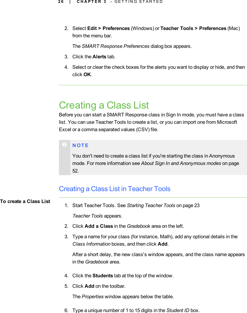 2 62. Select Edit &gt; Preferences (Windows) or Teacher Tools &gt; Preferences (Mac)from the menu bar.The SMART Response Preferences dialog box appears.3. Click the Alerts tab.4. Select or clear the check boxes for the alerts you want to display or hide, and thenclick OK.Creating a Class ListBefore you can start a SMART Response class in Sign In mode, you must have a classlist. You can use Teacher Tools to create a list, or you can import one from MicrosoftExcel or a comma separated values (CSV) file.N O T EYou don&apos;t need to create a class list if you&apos;re starting the class in Anonymousmode. For more information see About Sign In and Anonymous modes on page52.Creating a Class List in Teacher ToolsTo create a Class List 1. Start Teacher Tools. See Starting Teacher Tools on page 23Teacher Tools appears.2. Click Add a Class in the Gradebook area on the left.3. Type a name for your class (for instance, Math), add any optional details in theClass Information boxes, and then click Add.After a short delay, the new class&apos;s window appears, and the class name appearsin the Gradebook area.4. Click the Students tab at the top of the window.5. Click Add on the toolbar.The Properties window appears below the table.6. Type a unique number of 1 to 15 digits in the Student ID box.| C H A P T E R 3 – G E T T I N G S T A R T E D