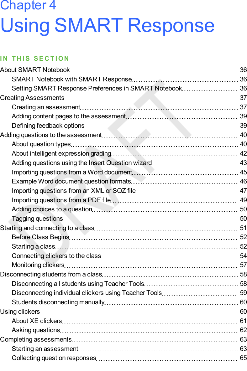 Using SMARTResponseI N T H I S S E C T I ONAbout SMART Notebook 36SMART Notebook with SMART Response 36Setting SMART Response Preferences in SMART Notebook 36Creating Assessments 37Creating an assessment 37Adding content pages to the assessment 39Defining feedback options 39Adding questions to the assessment 40About question types 40About intelligent expression grading 42Adding questions using the Insert Question wizard 43Importing questions from a Word document 45Example Word document question formats 46Importing questions from an XML or SQZ file 47Importing questions from a PDF file 49Adding choices to a question 50Tagging questions 50Starting and connecting to a class 51Before Class Begins 52Starting a class 52Connecting clickers to the class 54Monitoring clickers 57Disconnecting students from a class 58Disconnecting all students using Teacher Tools 58Disconnecting individual clickers using Teacher Tools 59Students disconnecting manually 60Using clickers 60About XE clickers 61Asking questions 62Completing assessments 63Starting an assessment 63Collecting question responses 65Chapter 4